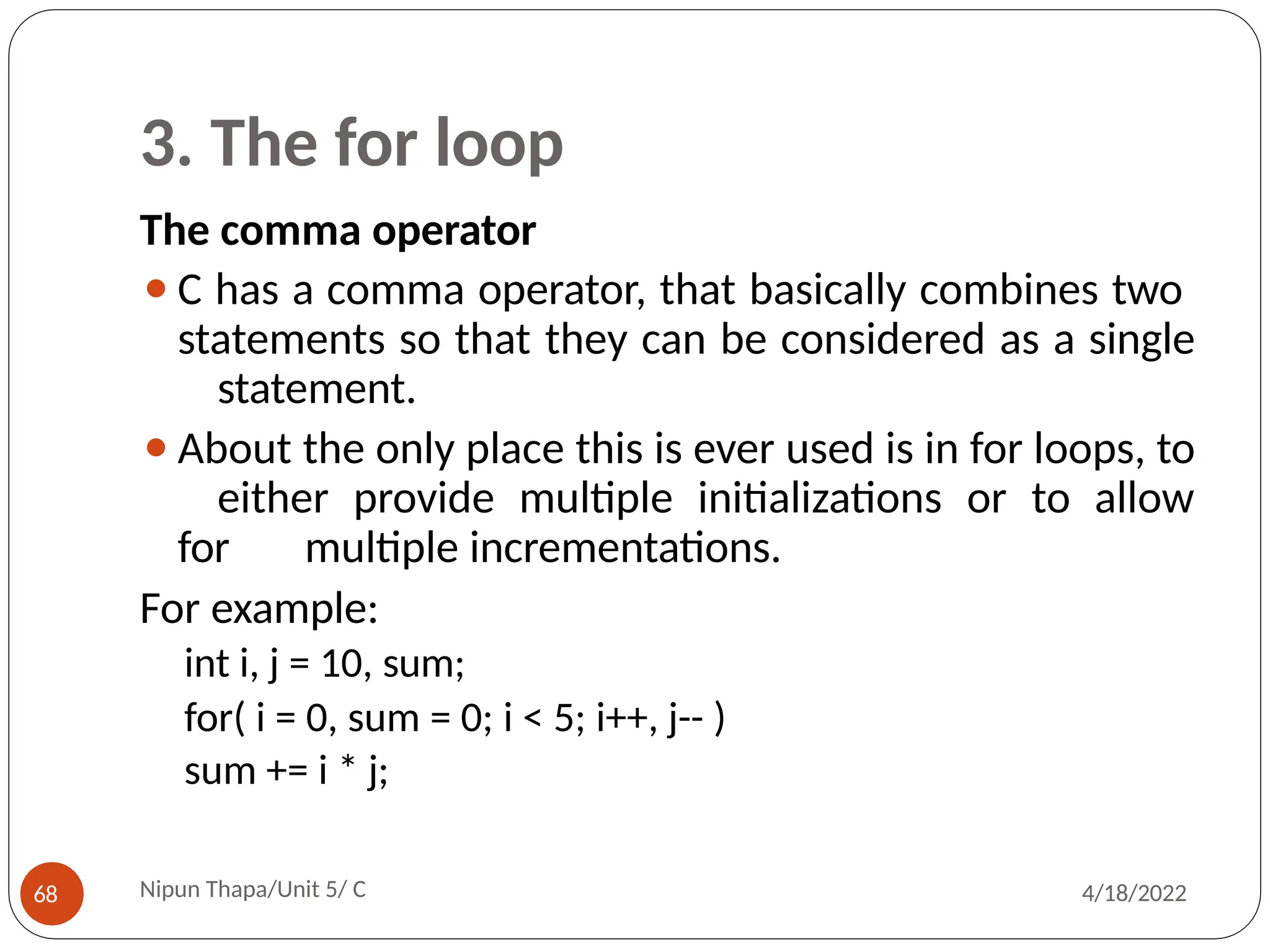 3. The for loop
The comma operator
⚫C has a comma operator, that basically combines two
statements so that they can be considered as a single
statement.
⚫About the only place this is ever used is in for loops, to
either provide multiple initializations or to allow
for multiple incrementations.
For example:
int i, j = 10, sum;
for( i = 0, sum = 0; i < 5; i++, j-- )
sum += i * j;
Nipun Thapa/Unit 5/ C
68 4/18/2022
 