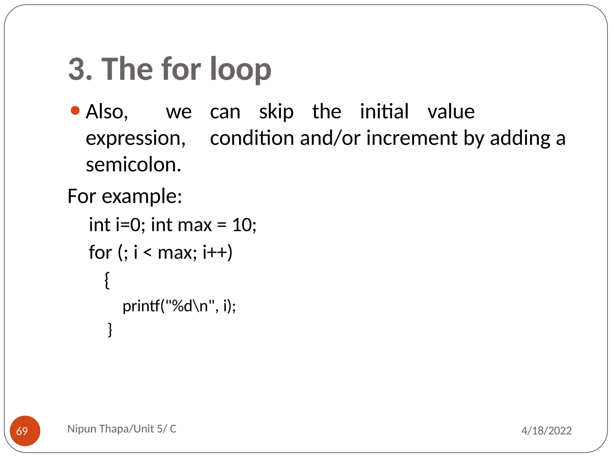 3. The for loop
⚫Also, we can skip the initial value
expression, condition and/or increment by adding a
semicolon.
For example:
int i=0; int max = 10;
for (; i < max; i++)
{
printf("%dn", i);
}
Nipun Thapa/Unit 5/ C
69 4/18/2022
 