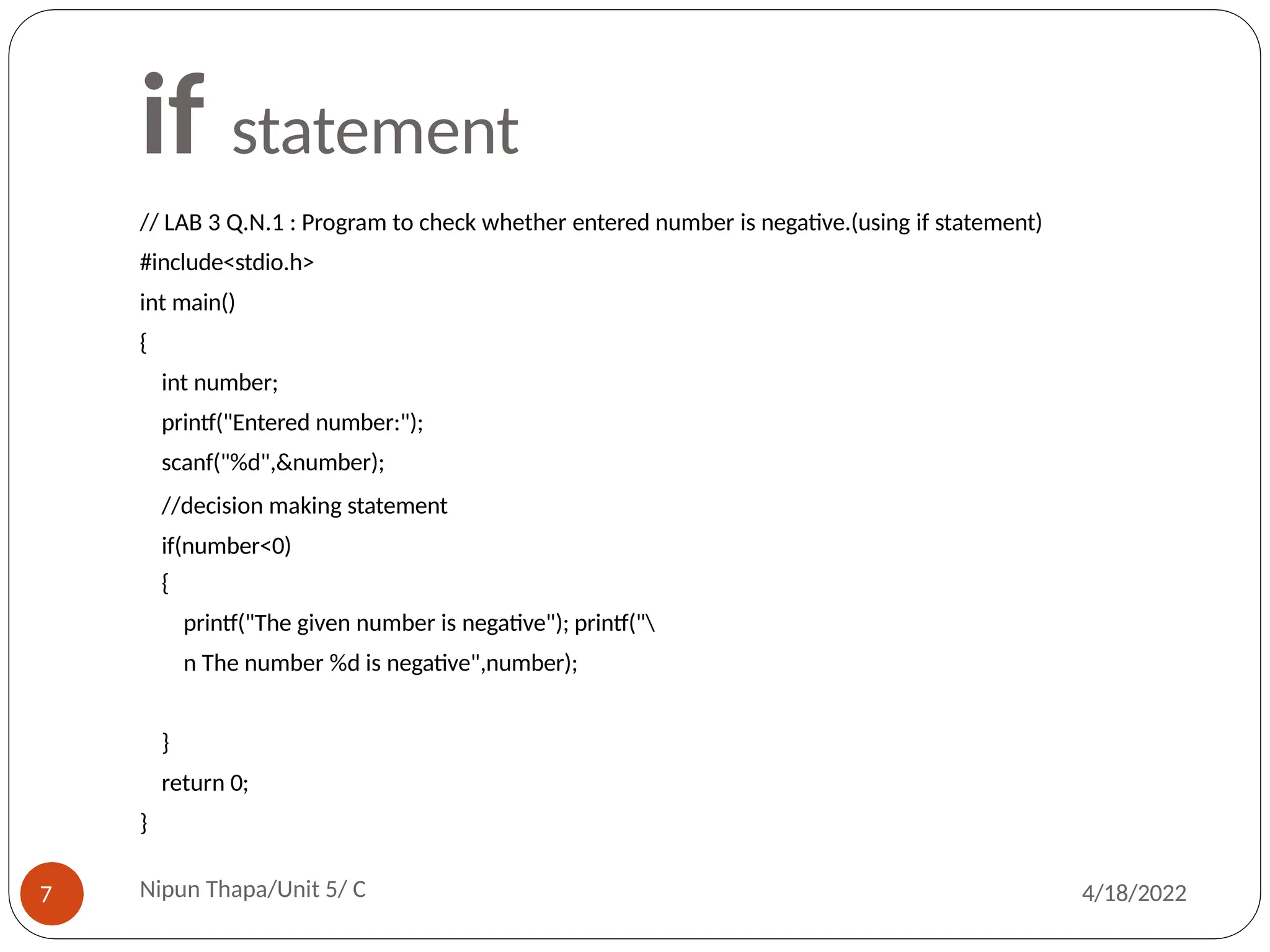 if statement
// LAB 3 Q.N.1 : Program to check whether entered number is negative.(using if statement)
#include<stdio.h>
int main()
{
int number;
printf("Entered number:");
scanf("%d",&number);
//decision making statement
if(number<0)
{
printf("The given number is negative"); printf("
n The number %d is negative",number);
}
return 0;
}
Nipun Thapa/Unit 5/ C
7 4/18/2022
 