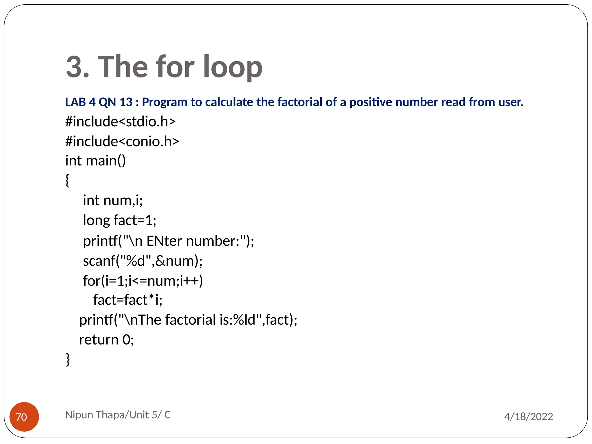 3. The for loop
LAB 4 QN 13 : Program to calculate the factorial of a positive number read from user.
#include<stdio.h>
#include<conio.h>
int main()
{
int num,i;
long fact=1;
printf("n ENter number:");
scanf("%d",&num);
for(i=1;i<=num;i++)
fact=fact*i;
printf("nThe factorial is:%ld",fact);
return 0;
}
Nipun Thapa/Unit 5/ C
70 4/18/2022
 