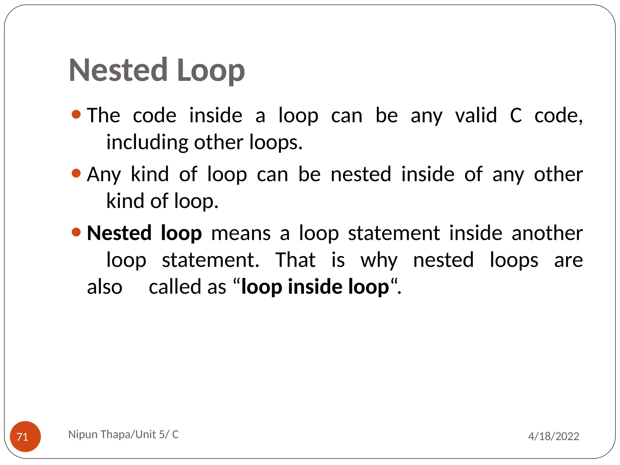 Nested Loop
⚫The code inside a loop can be any valid C code,
including other loops.
⚫Any kind of loop can be nested inside of any other
kind of loop.
⚫Nested loop means a loop statement inside another
loop statement. That is why nested loops are
also called as “loop inside loop“.
Nipun Thapa/Unit 5/ C
71 4/18/2022
 