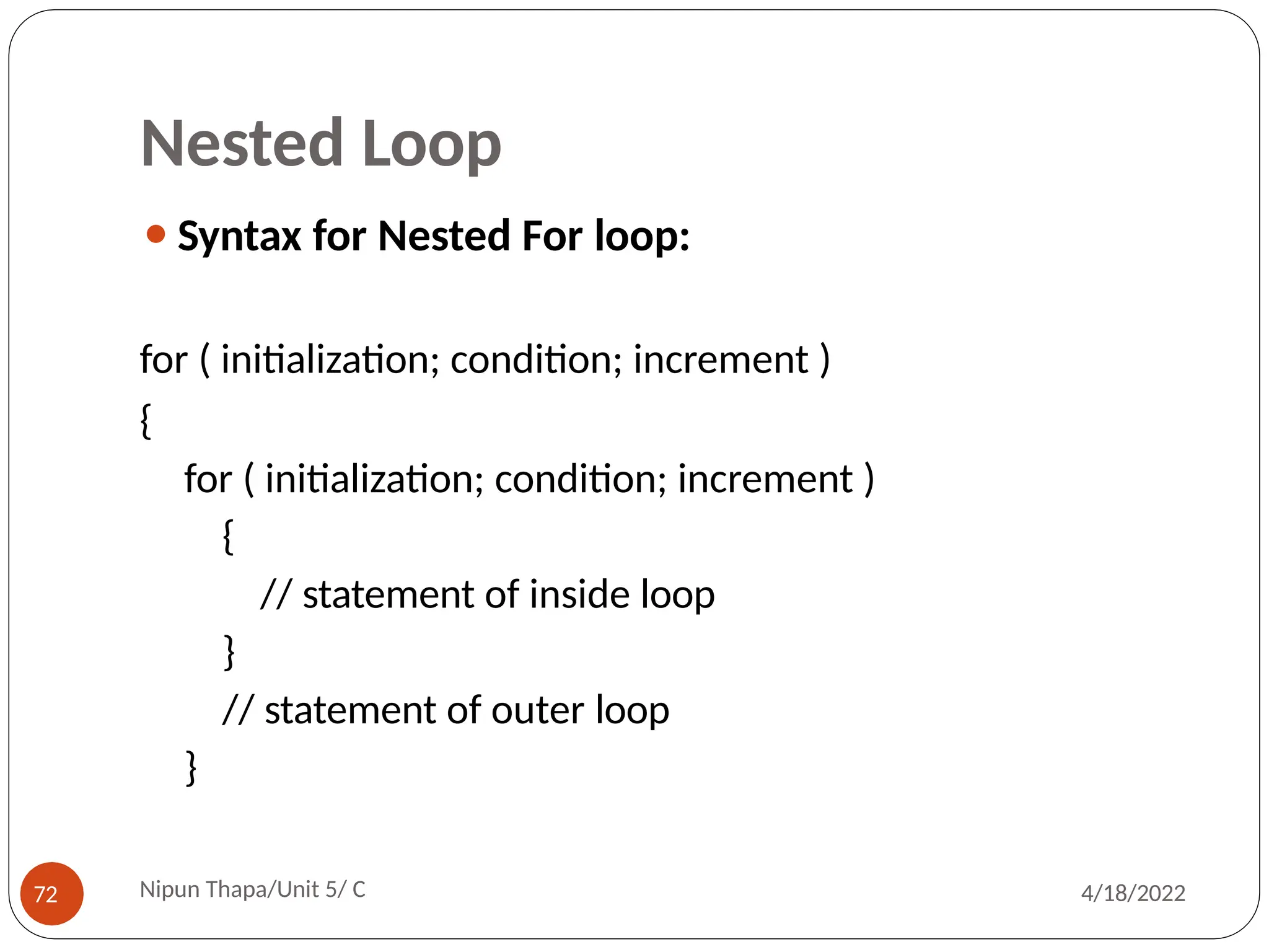 Nested Loop
⚫Syntax for Nested For loop:
for ( initialization; condition; increment )
{
for ( initialization; condition; increment )
{
// statement of inside loop
}
// statement of outer loop
}
Nipun Thapa/Unit 5/ C
72 4/18/2022
 