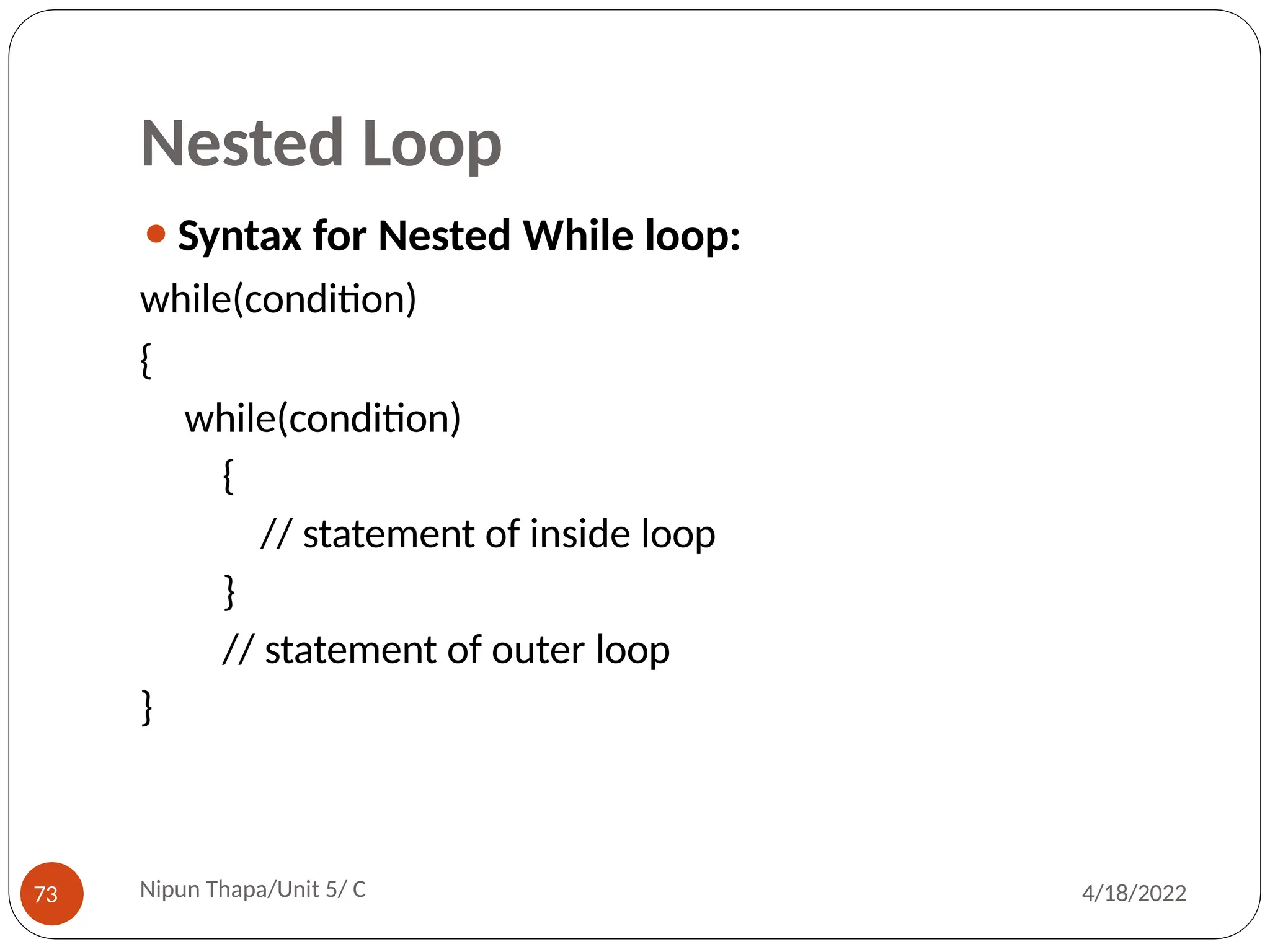 Nested Loop
⚫Syntax for Nested While loop:
while(condition)
{
while(condition)
{
// statement of inside loop
}
// statement of outer loop
}
Nipun Thapa/Unit 5/ C
73 4/18/2022
 