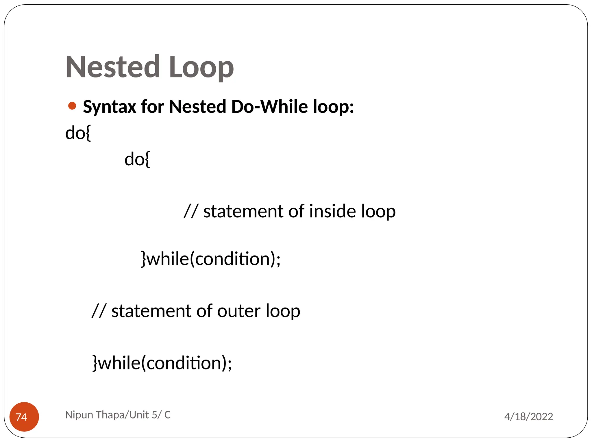 Nested Loop
⚫ Syntax for Nested Do-While loop:
do{
do{
// statement of inside loop
}while(condition);
// statement of outer loop
}while(condition);
Nipun Thapa/Unit 5/ C
74 4/18/2022
 