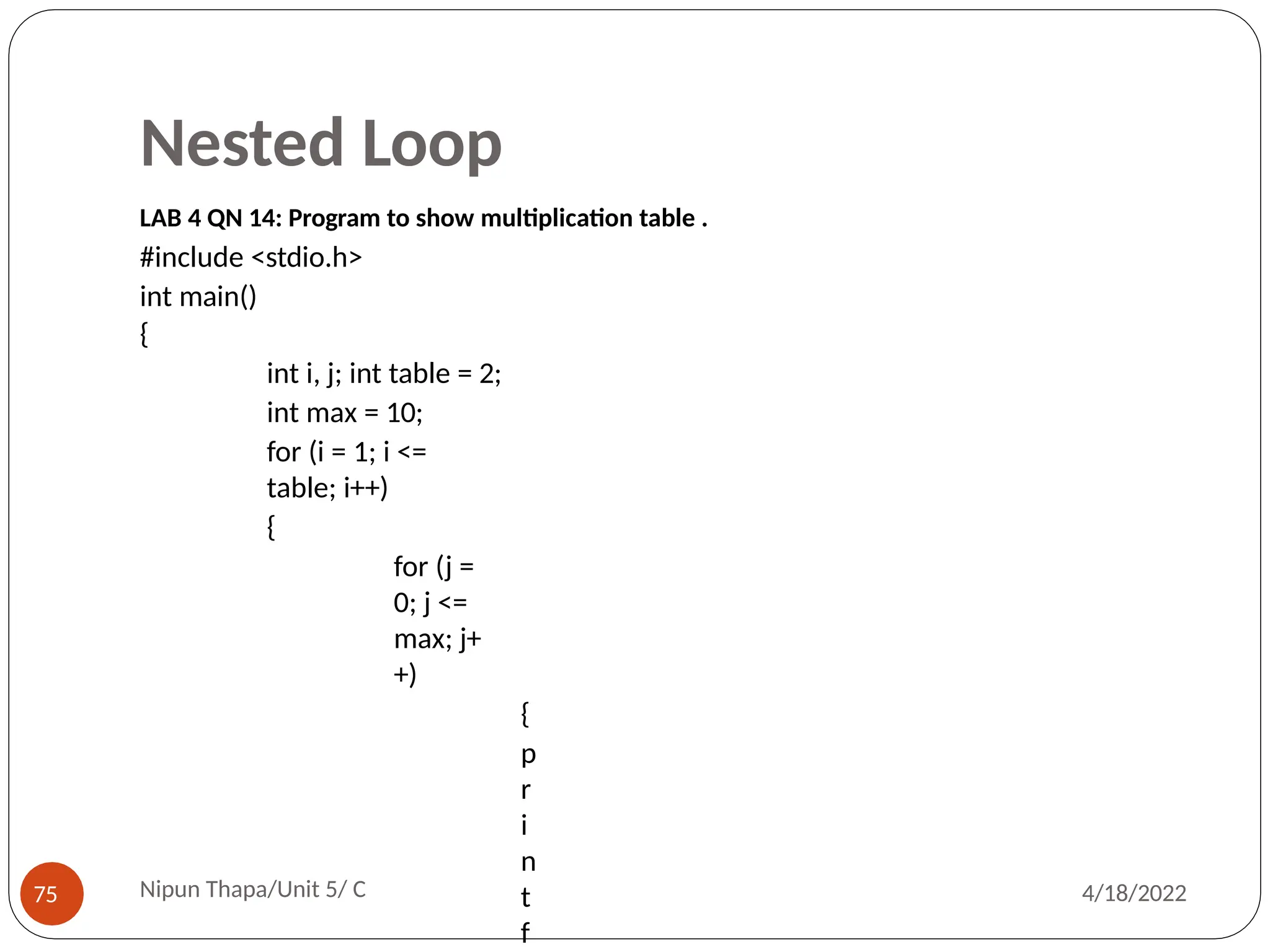 Nested Loop
LAB 4 QN 14: Program to show multiplication table .
#include <stdio.h>
int main()
{
int i, j; int table = 2;
int max = 10;
for (i = 1; i <=
table; i++)
{
for (j =
0; j <=
max; j+
+)
{
p
r
i
n
t
f
Nipun Thapa/Unit 5/ C
75 4/18/2022
 