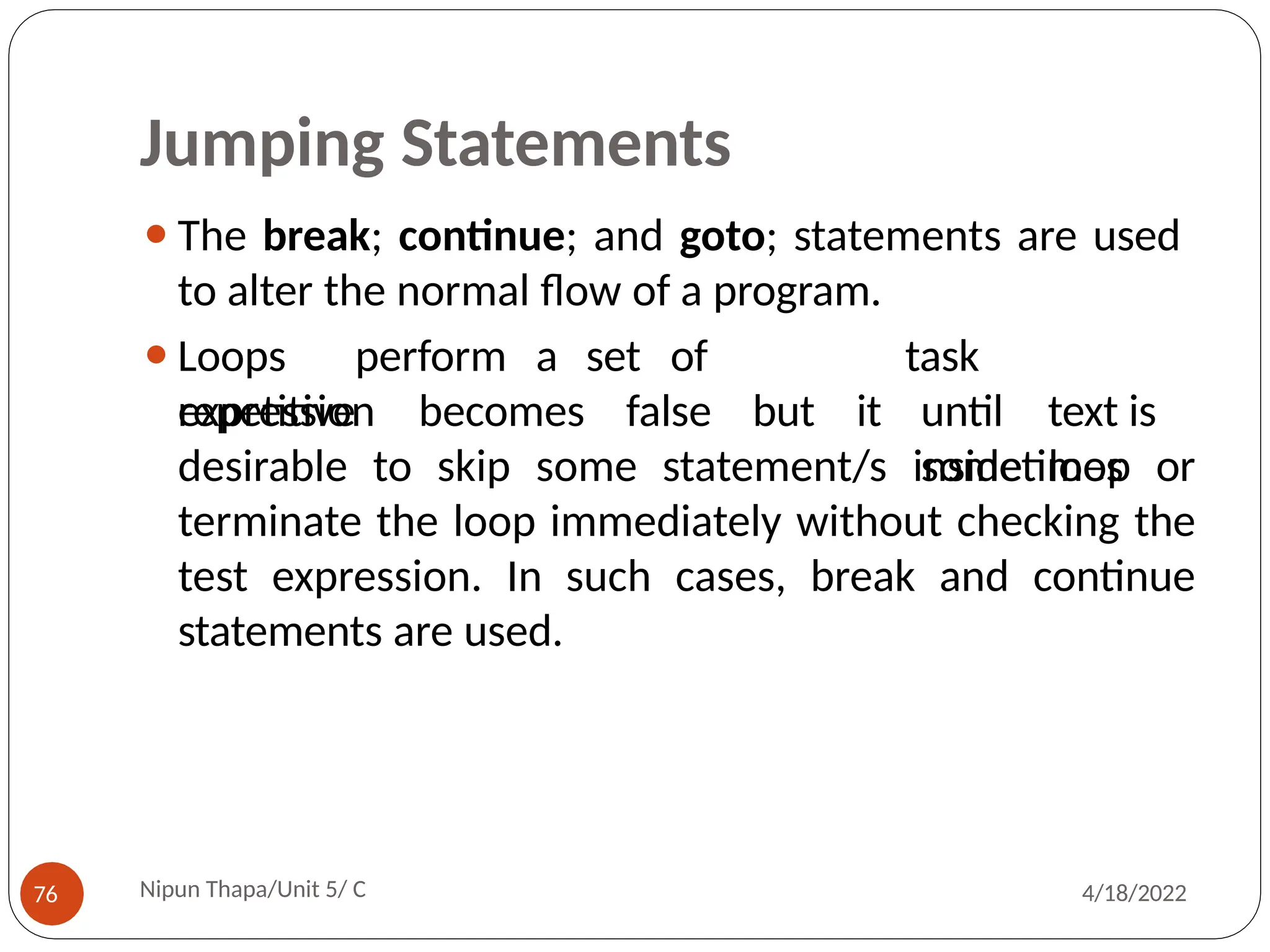 Jumping Statements
⚫The break; continue; and goto; statements are used
to alter the normal flow of a program.
Nipun Thapa/Unit 5/ C
76 4/18/2022
⚫Loops perform a set of
repetitive
expression becomes false but it
task
until text is
sometimes
desirable to skip some statement/s inside loop or
terminate the loop immediately without checking the
test expression. In such cases, break and continue
statements are used.
 