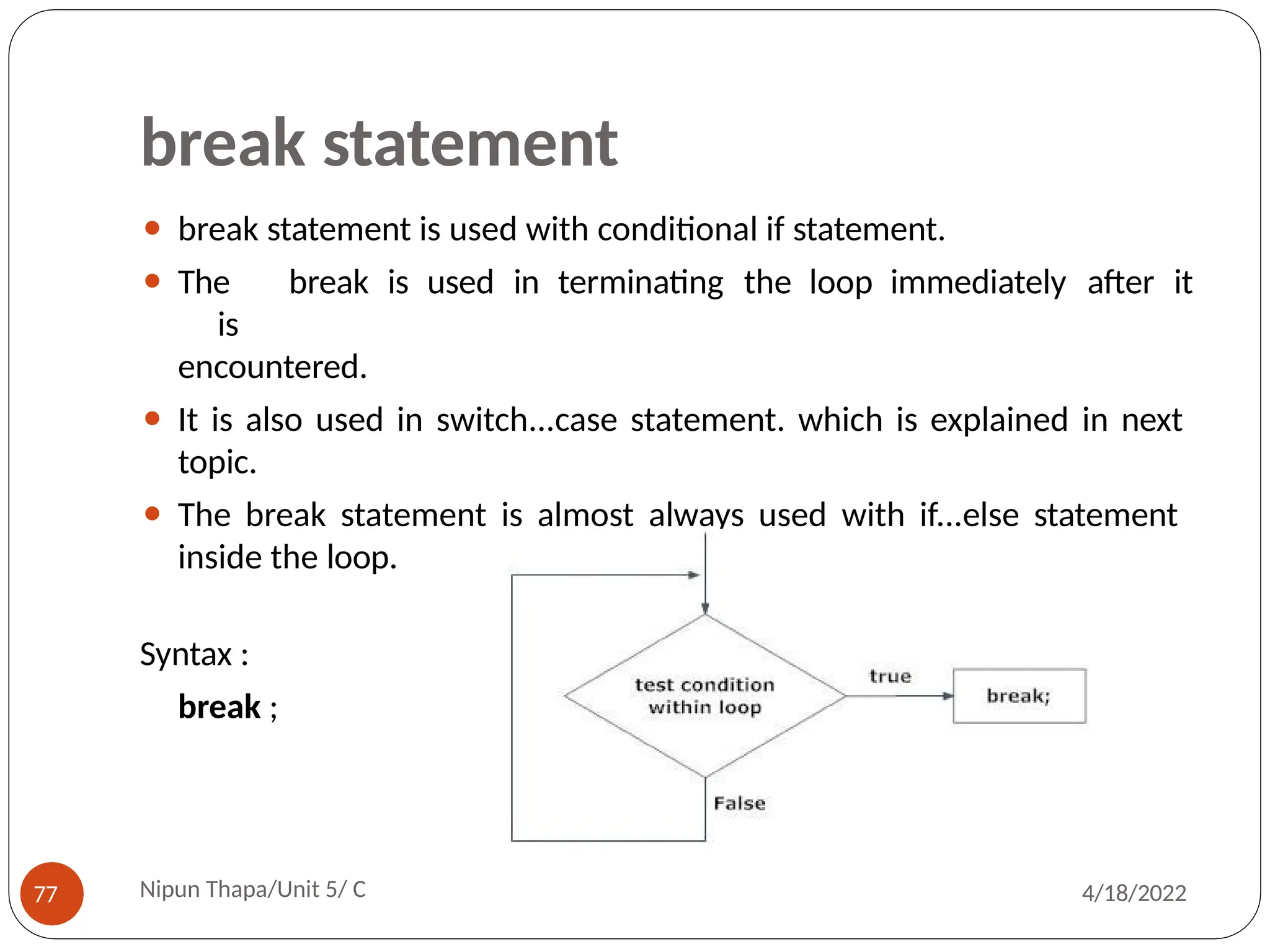 break statement
⚫ break statement is used with conditional if statement.
⚫ The break is used in terminating the loop immediately after it
is
encountered.
⚫ It is also used in switch...case statement. which is explained in next
topic.
⚫ The break statement is almost always used with if...else statement
inside the loop.
Syntax :
break ;
Nipun Thapa/Unit 5/ C
77 4/18/2022
 