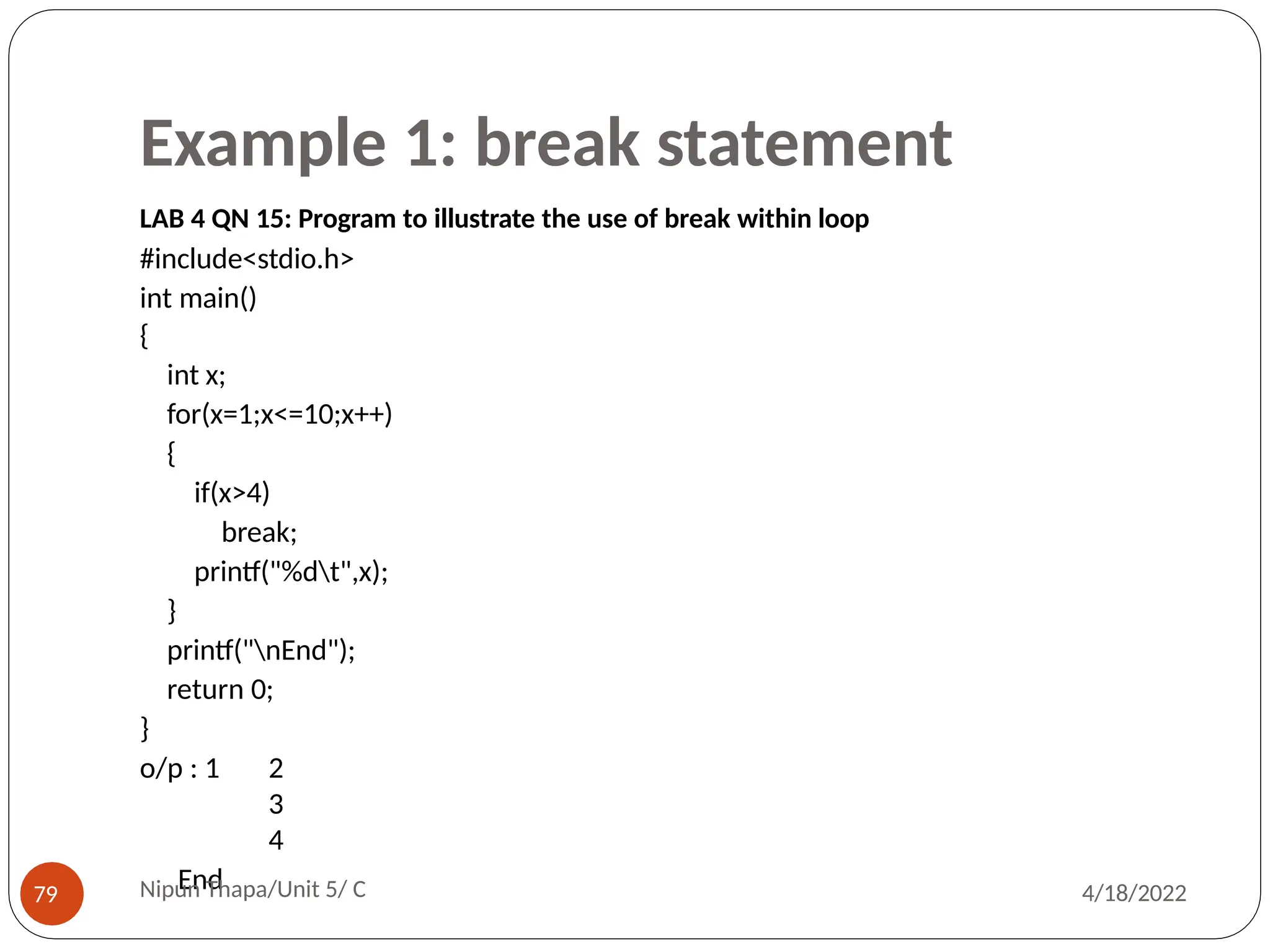 Example 1: break statement
LAB 4 QN 15: Program to illustrate the use of break within loop
#include<stdio.h>
int main()
{
int x;
for(x=1;x<=10;x++)
{
if(x>4)
break;
printf("%dt",x);
}
printf("nEnd");
return 0;
}
o/p : 1 2
3
4
End
Nipun Thapa/Unit 5/ C
79 4/18/2022
 
