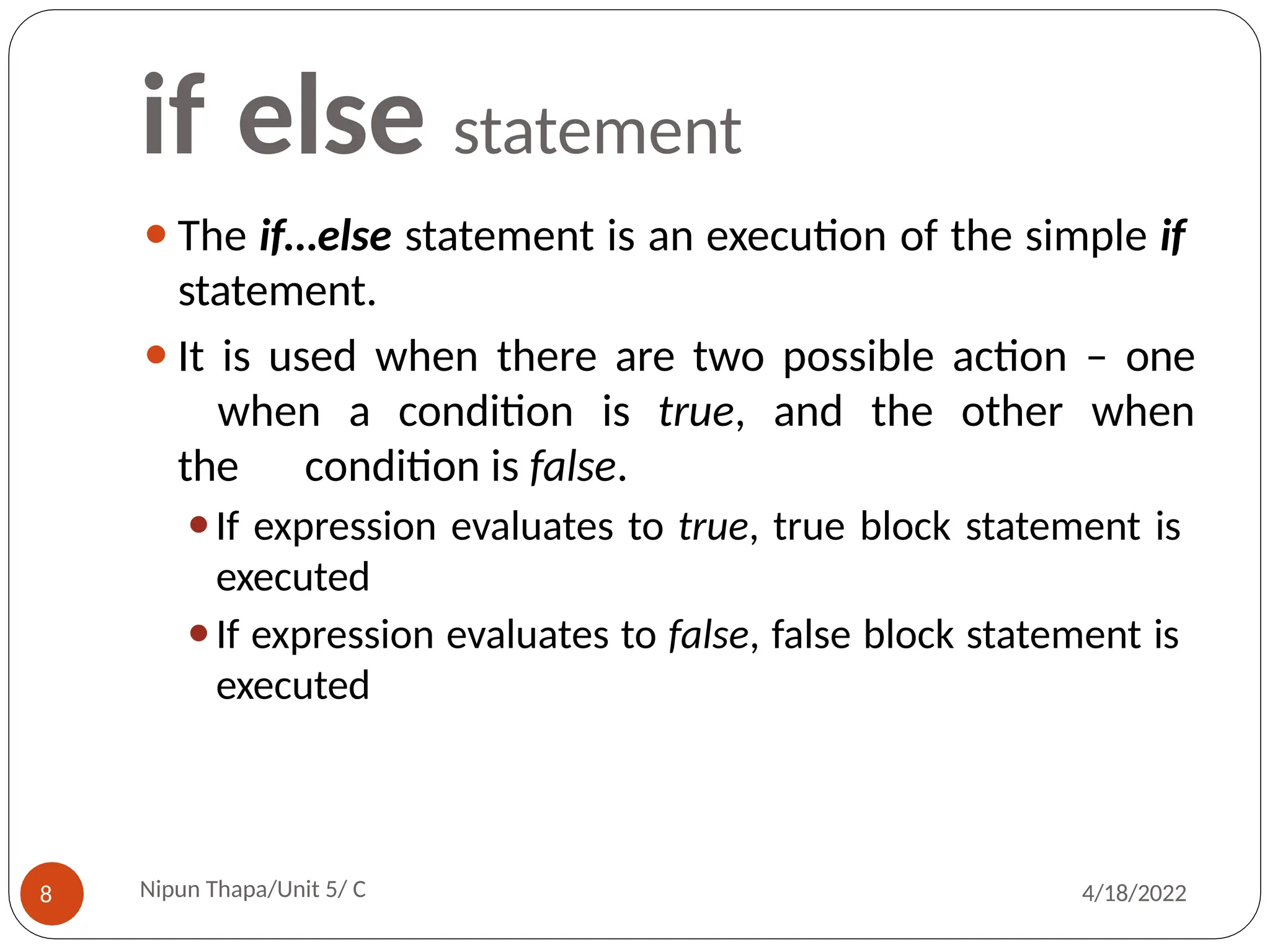 if else statement
⚫The if…else statement is an execution of the simple if
statement.
⚫It is used when there are two possible action – one
when a condition is true, and the other when
the condition is false.
⚫If expression evaluates to true, true block statement is
executed
⚫If expression evaluates to false, false block statement is
executed
Nipun Thapa/Unit 5/ C
8 4/18/2022
 
