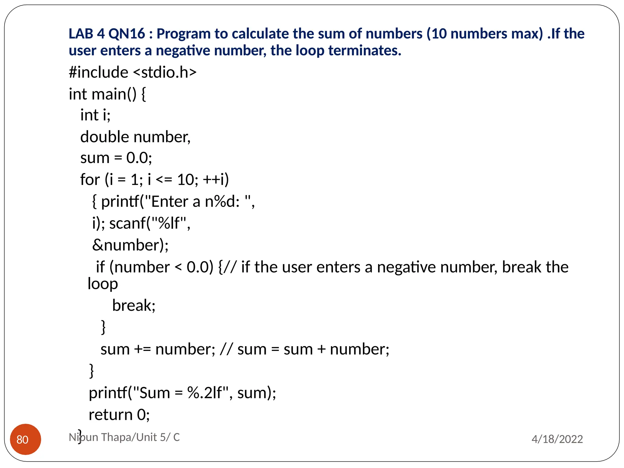 LAB 4 QN16 : Program to calculate the sum of numbers (10 numbers max) .If the
user enters a negative number, the loop terminates.
#include <stdio.h>
int main() {
int i;
double number,
sum = 0.0;
for (i = 1; i <= 10; ++i)
{ printf("Enter a n%d: ",
i); scanf("%lf",
&number);
if (number < 0.0) {// if the user enters a negative number, break the
loop
break;
}
sum += number; // sum = sum + number;
}
printf("Sum = %.2lf", sum);
return 0;
}
Nipun Thapa/Unit 5/ C
80 4/18/2022
 