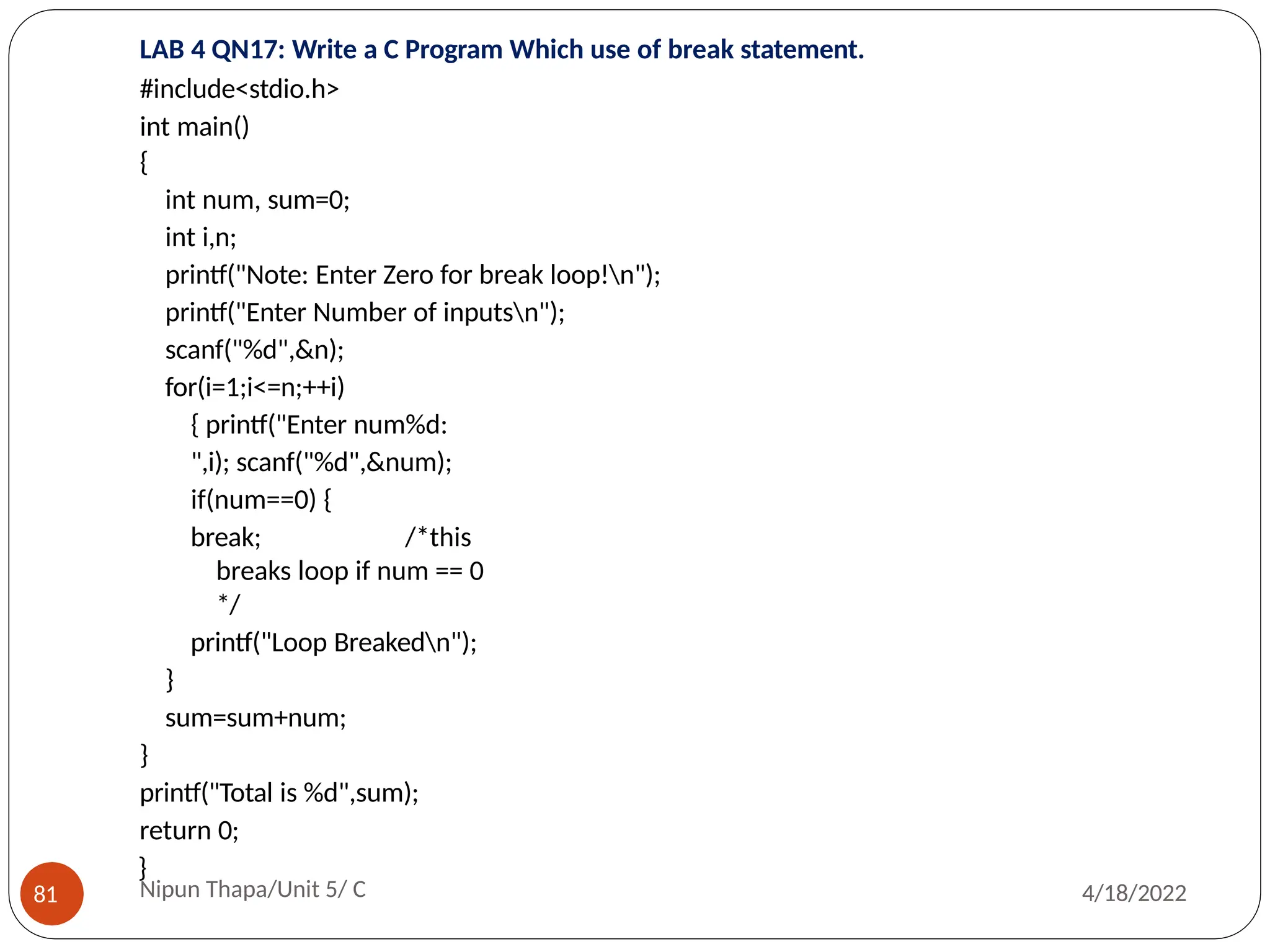 LAB 4 QN17: Write a C Program Which use of break statement.
#include<stdio.h>
int main()
{
int num, sum=0;
int i,n;
printf("Note: Enter Zero for break loop!n");
printf("Enter Number of inputsn");
scanf("%d",&n);
for(i=1;i<=n;++i)
{ printf("Enter num%d:
",i); scanf("%d",&num);
if(num==0) {
break; /*this
breaks loop if num == 0
*/
printf("Loop Breakedn");
}
sum=sum+num;
}
printf("Total is %d",sum);
return 0;
}
Nipun Thapa/Unit 5/ C
81 4/18/2022
 