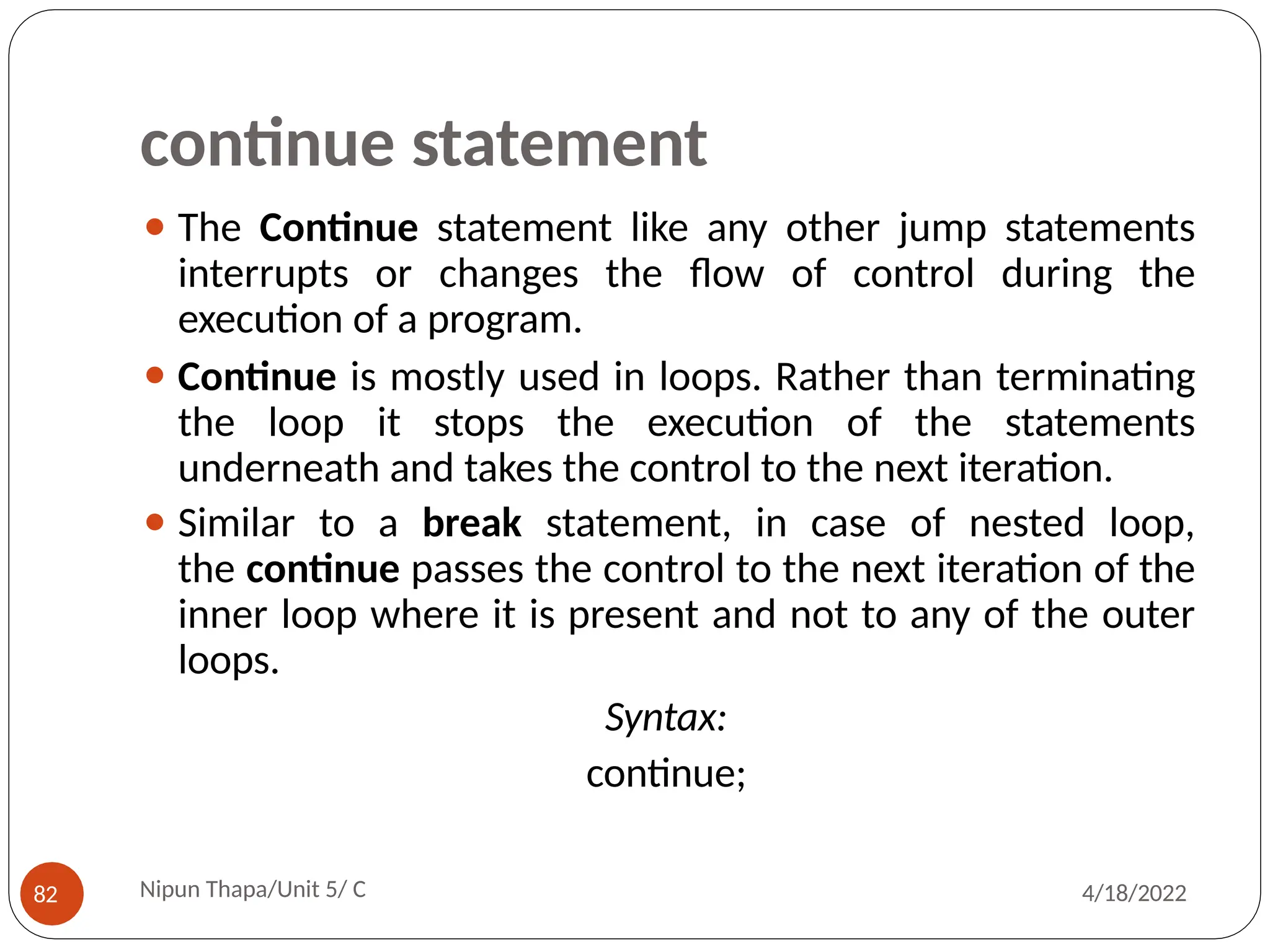 continue statement
⚫ The Continue statement like any other jump statements
interrupts or changes the flow of control during the
execution of a program.
⚫ Continue is mostly used in loops. Rather than terminating
the loop it stops the execution of the statements
underneath and takes the control to the next iteration.
⚫ Similar to a break statement, in case of nested loop,
the continue passes the control to the next iteration of the
inner loop where it is present and not to any of the outer
loops.
Syntax:
continue;
Nipun Thapa/Unit 5/ C
82 4/18/2022
 