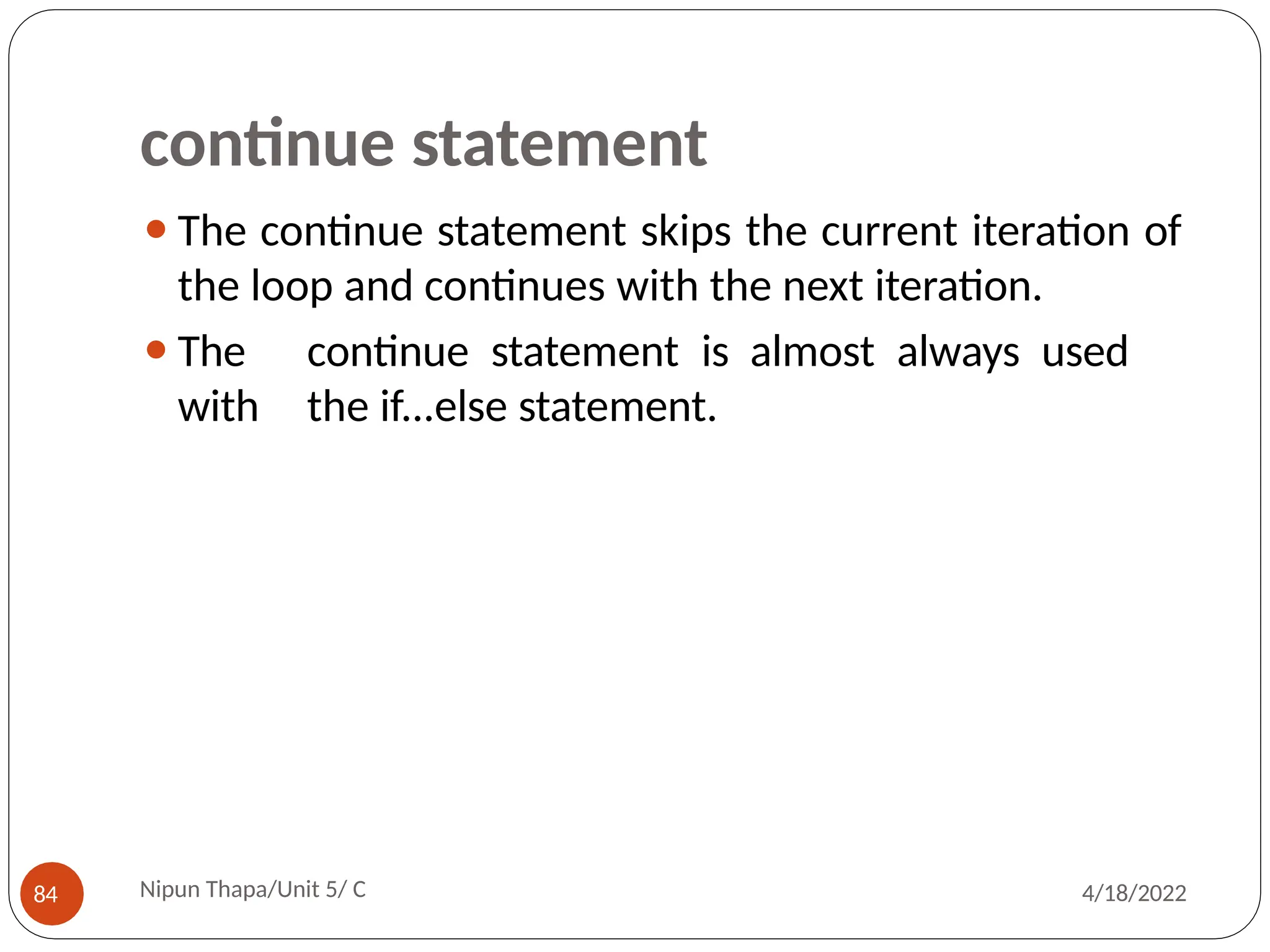 continue statement
⚫The continue statement skips the current iteration of
the loop and continues with the next iteration.
⚫The continue statement is almost always used
with the if...else statement.
Nipun Thapa/Unit 5/ C
84 4/18/2022
 