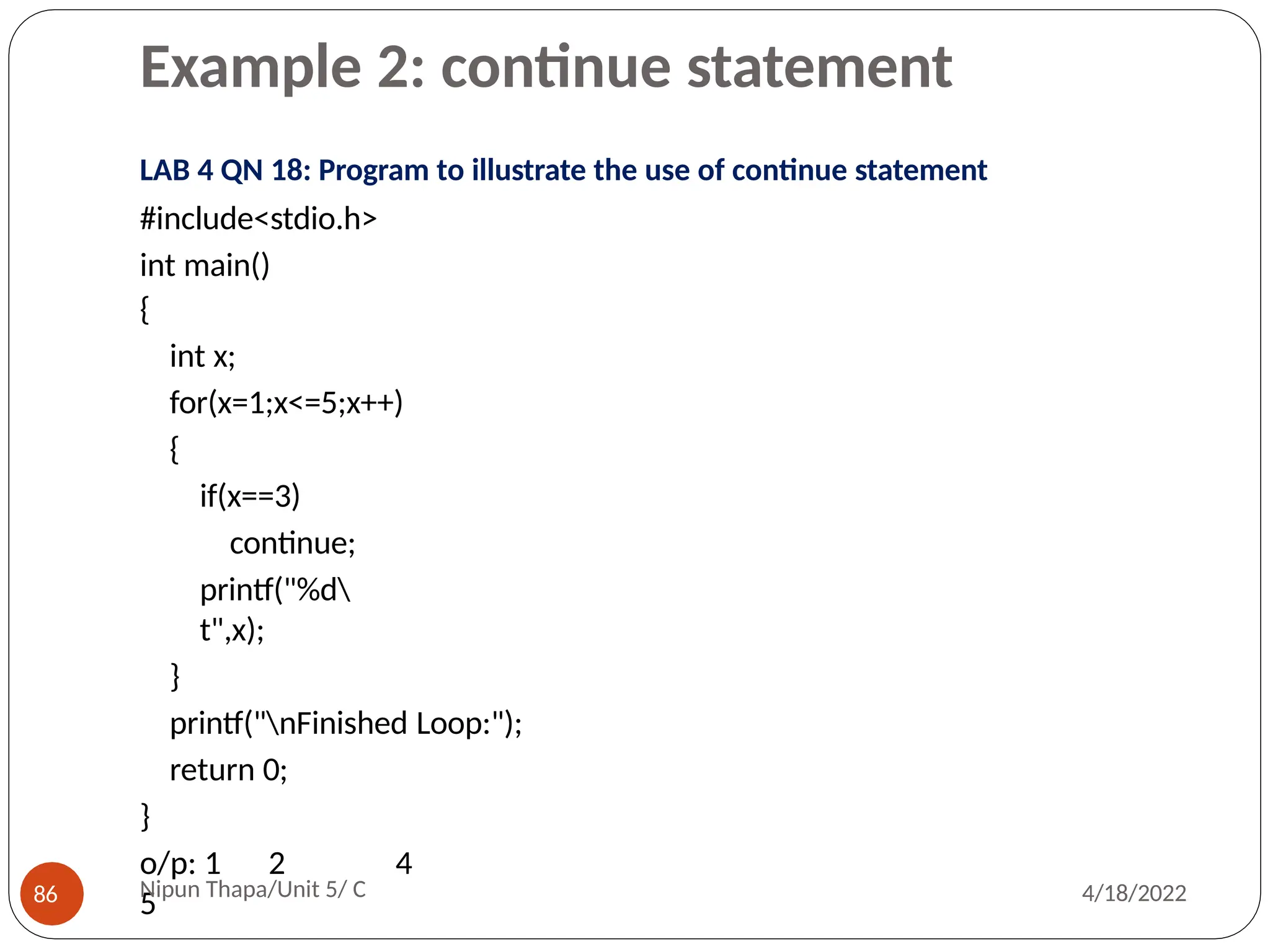 Example 2: continue statement
LAB 4 QN 18: Program to illustrate the use of continue statement
#include<stdio.h>
int main()
{
int x;
for(x=1;x<=5;x++)
{
if(x==3)
continue;
printf("%d
t",x);
}
printf("nFinished Loop:");
return 0;
}
o/p: 1 2 4
5
Nipun Thapa/Unit 5/ C
86 4/18/2022
 