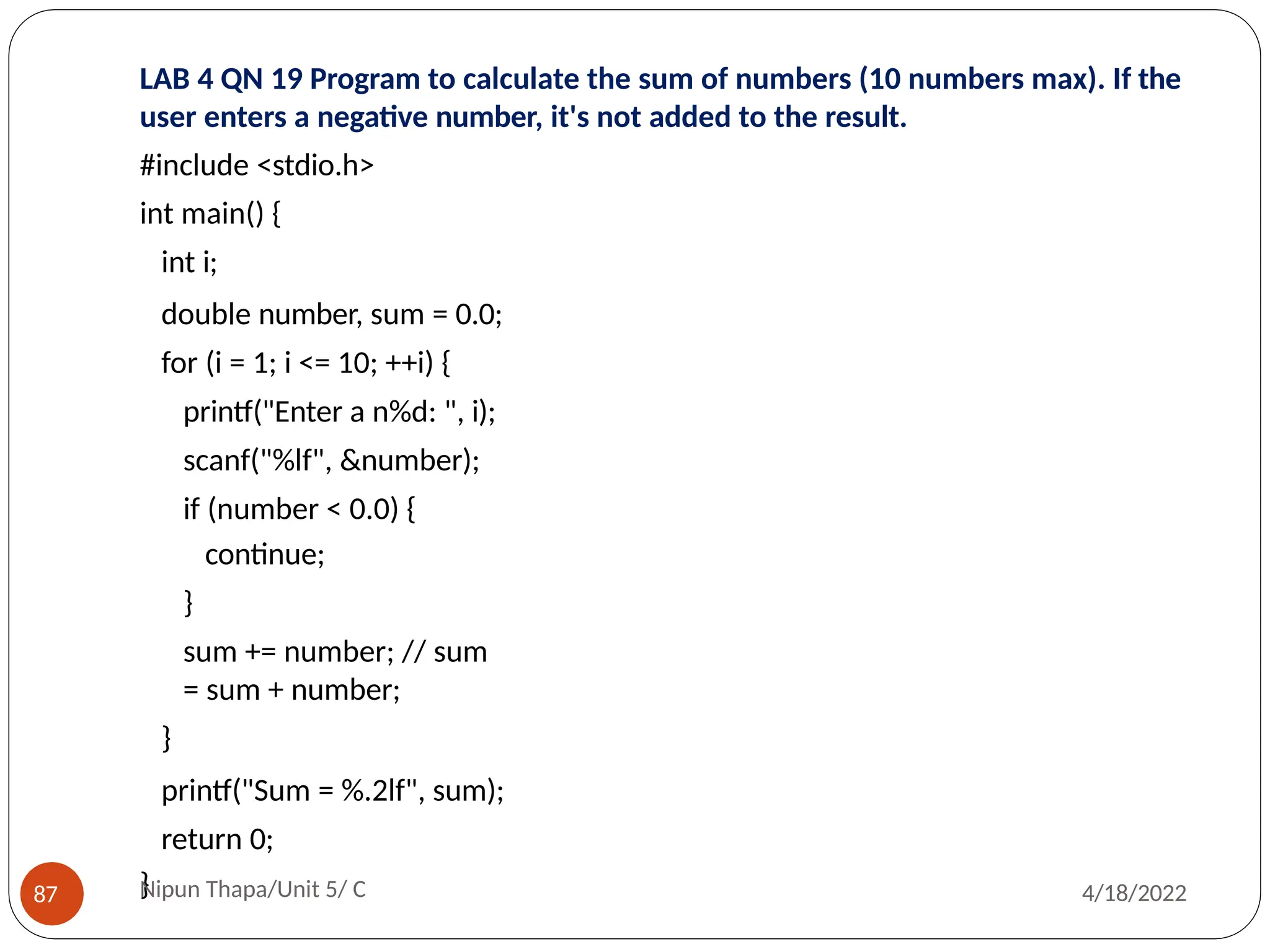 LAB 4 QN 19 Program to calculate the sum of numbers (10 numbers max). If the
user enters a negative number, it's not added to the result.
#include <stdio.h>
int main() {
int i;
double number, sum = 0.0;
for (i = 1; i <= 10; ++i) {
printf("Enter a n%d: ", i);
scanf("%lf", &number);
if (number < 0.0) {
continue;
}
sum += number; // sum
= sum + number;
}
printf("Sum = %.2lf", sum);
return 0;
}
Nipun Thapa/Unit 5/ C
87 4/18/2022
 