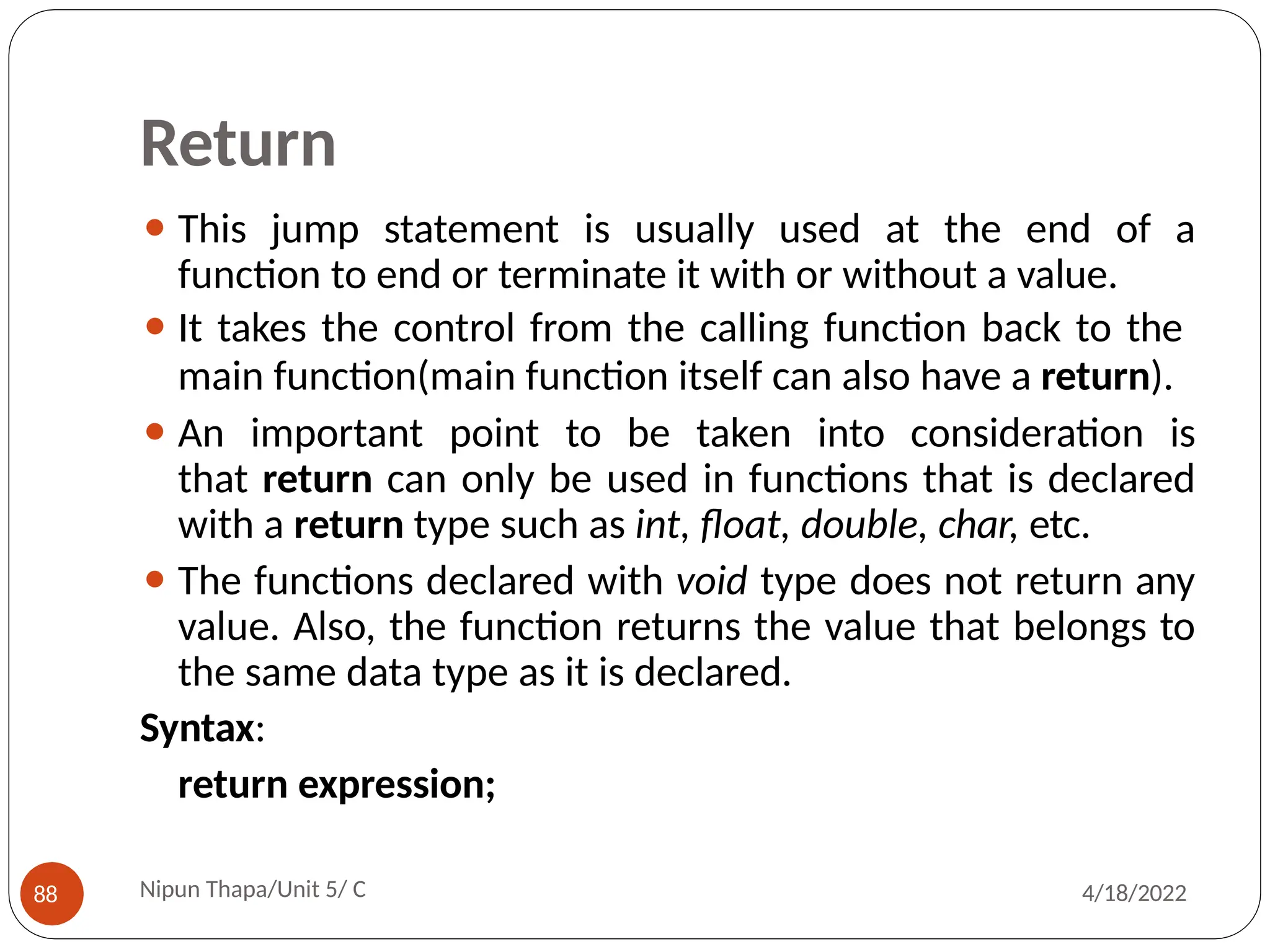 Return
⚫ This jump statement is usually used at the end of a
function to end or terminate it with or without a value.
⚫ It takes the control from the calling function back to the
main function(main function itself can also have a return).
⚫ An important point to be taken into consideration is
that return can only be used in functions that is declared
with a return type such as int, float, double, char, etc.
⚫ The functions declared with void type does not return any
value. Also, the function returns the value that belongs to
the same data type as it is declared.
Syntax:
return expression;
Nipun Thapa/Unit 5/ C
88 4/18/2022
 
