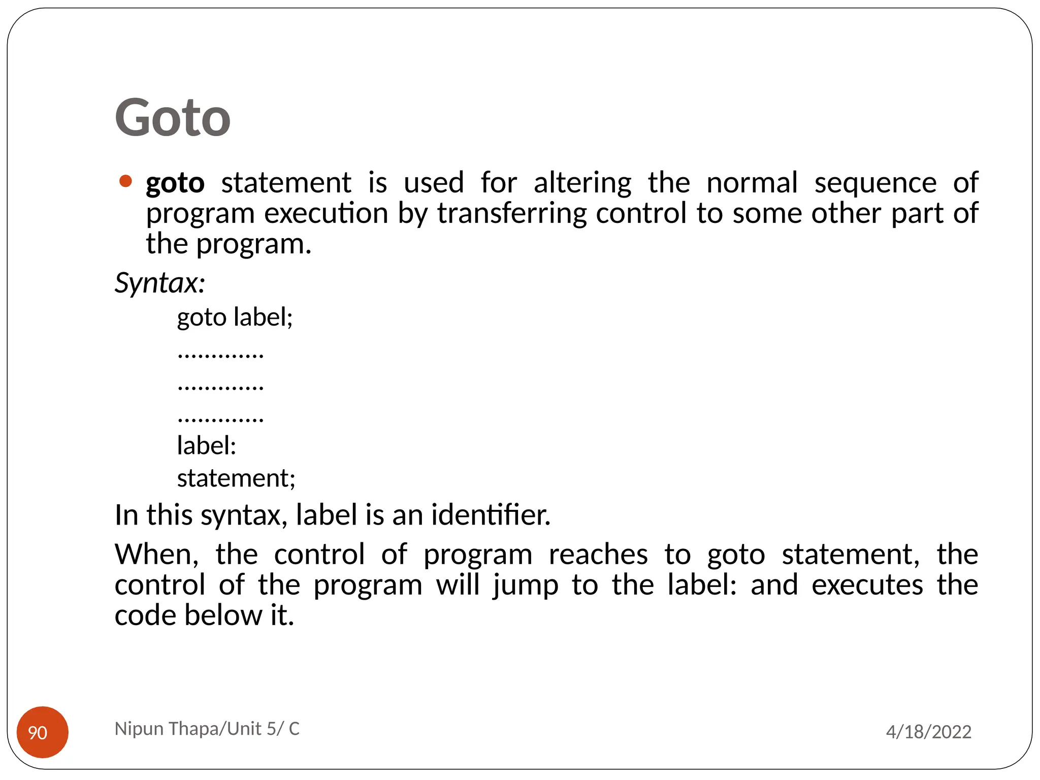 Goto
⚫ goto statement is used for altering the normal sequence of
program execution by transferring control to some other part of
the program.
Syntax:
goto label;
.............
.............
.............
label:
statement;
In this syntax, label is an identifier.
When, the control of program reaches to goto statement, the
control of the program will jump to the label: and executes the
code below it.
Nipun Thapa/Unit 5/ C
90 4/18/2022
 