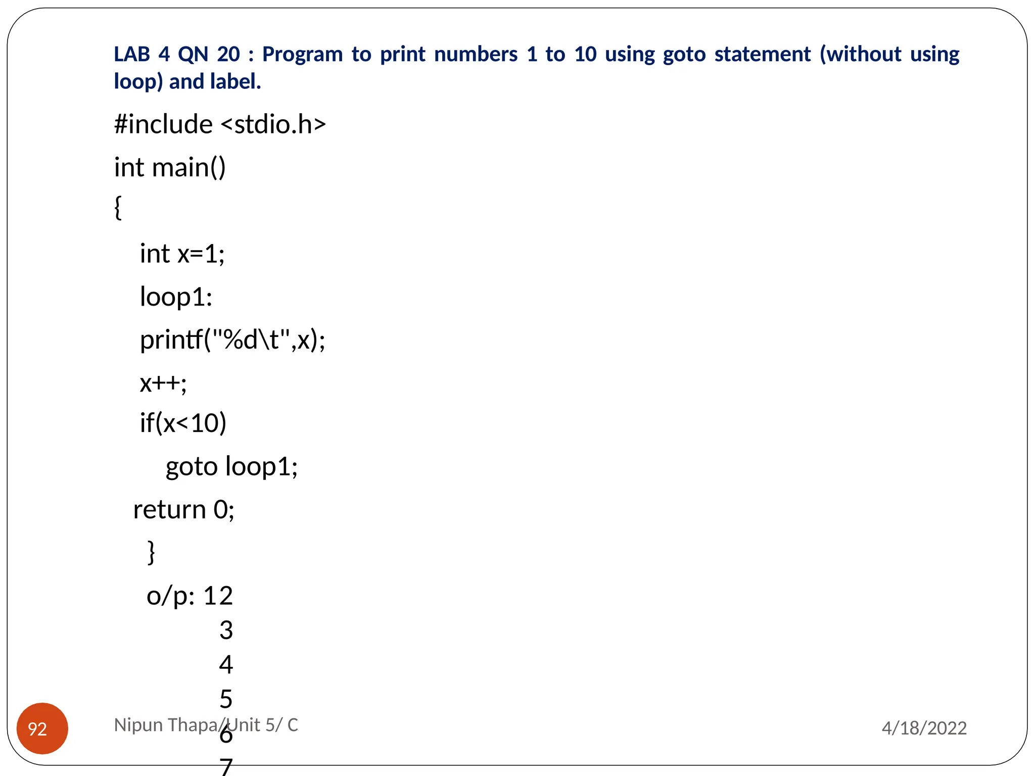 LAB 4 QN 20 : Program to print numbers 1 to 10 using goto statement (without using
loop) and label.
#include <stdio.h>
int main()
{
int x=1;
loop1:
printf("%dt",x);
x++;
if(x<10)
goto loop1;
return 0;
}
o/p: 12
3
4
5
6
Nipun Thapa/Unit 5/ C
92 4/18/2022
 