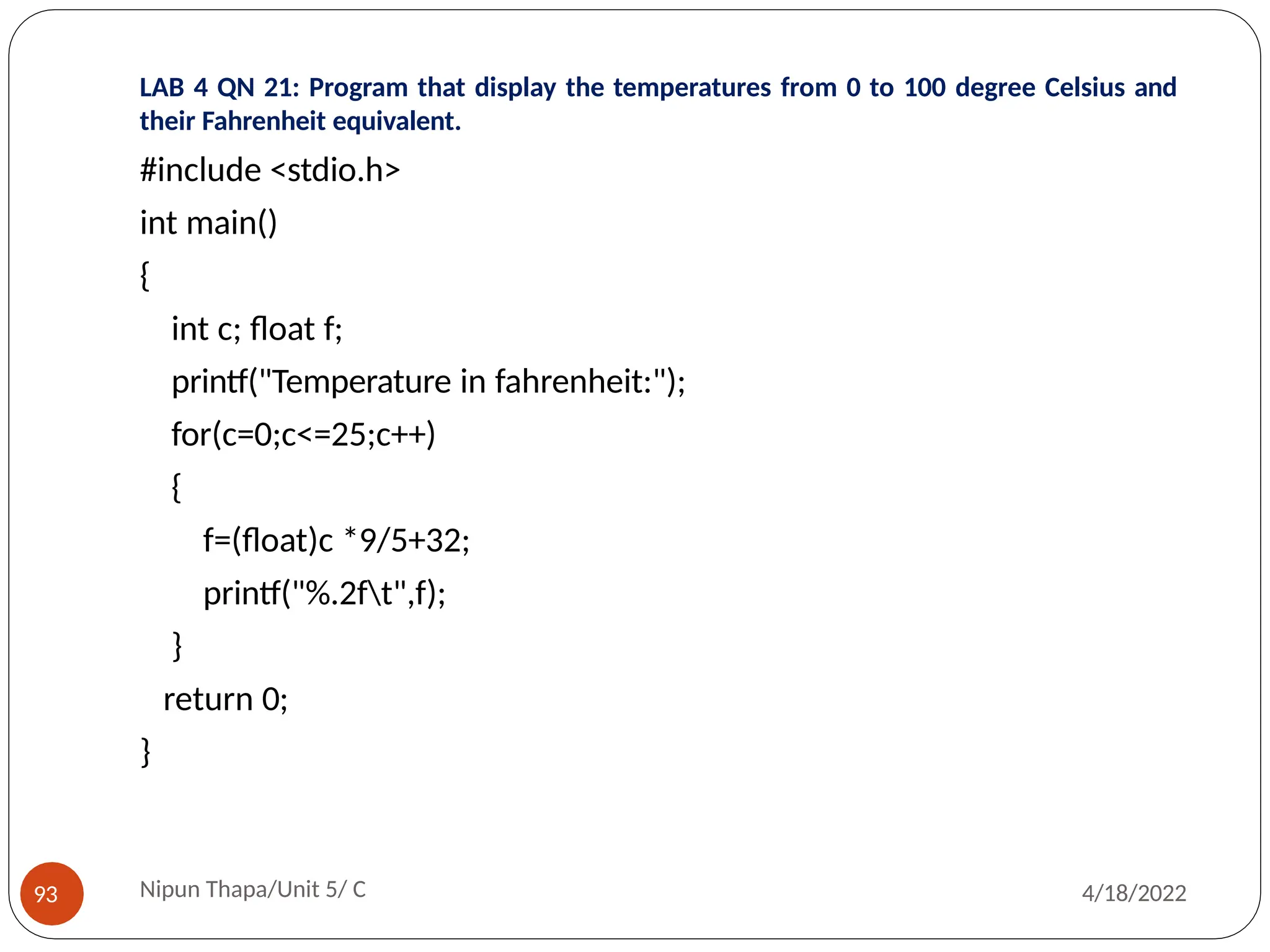 LAB 4 QN 21: Program that display the temperatures from 0 to 100 degree Celsius and
their Fahrenheit equivalent.
Nipun Thapa/Unit 5/ C
93 4/18/2022
#include <stdio.h>
int main()
{
int c; float f;
printf("Temperature in fahrenheit:");
for(c=0;c<=25;c++)
{
f=(float)c *9/5+32;
printf("%.2ft",f);
}
return 0;
}
 
