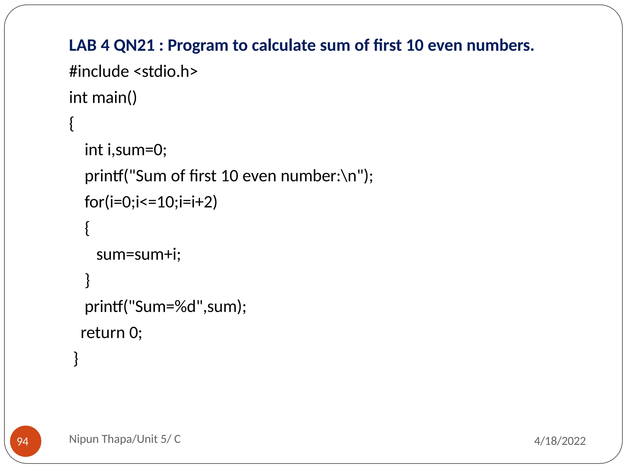 LAB 4 QN21 : Program to calculate sum of first 10 even numbers.
#include <stdio.h>
int main()
{
int i,sum=0;
printf("Sum of first 10 even number:n");
for(i=0;i<=10;i=i+2)
{
sum=sum+i;
}
printf("Sum=%d",sum);
return 0;
}
Nipun Thapa/Unit 5/ C
94 4/18/2022
 