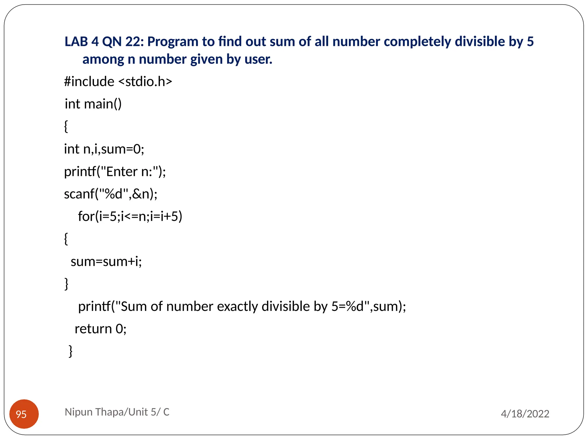 LAB 4 QN 22: Program to find out sum of all number completely divisible by 5
among n number given by user.
#include <stdio.h>
int main()
{
int n,i,sum=0;
printf("Enter n:");
scanf("%d",&n);
for(i=5;i<=n;i=i+5)
{
sum=sum+i;
}
printf("Sum of number exactly divisible by 5=%d",sum);
return 0;
}
Nipun Thapa/Unit 5/ C
95 4/18/2022
 