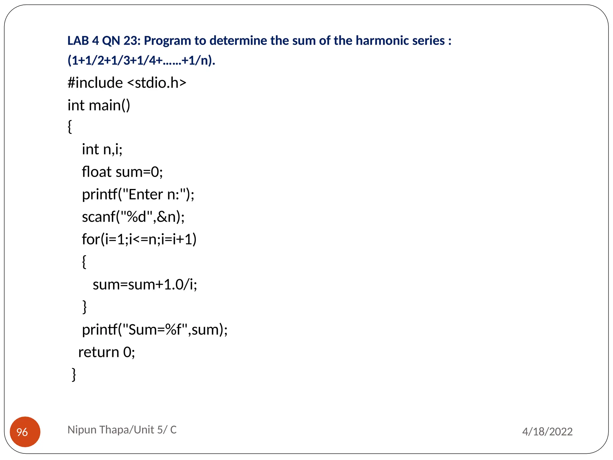 LAB 4 QN 23: Program to determine the sum of the harmonic series :
(1+1/2+1/3+1/4+……+1/n).
#include <stdio.h>
int main()
{
int n,i;
float sum=0;
printf("Enter n:");
scanf("%d",&n);
for(i=1;i<=n;i=i+1)
{
sum=sum+1.0/i;
}
printf("Sum=%f",sum);
return 0;
}
Nipun Thapa/Unit 5/ C
96 4/18/2022
 