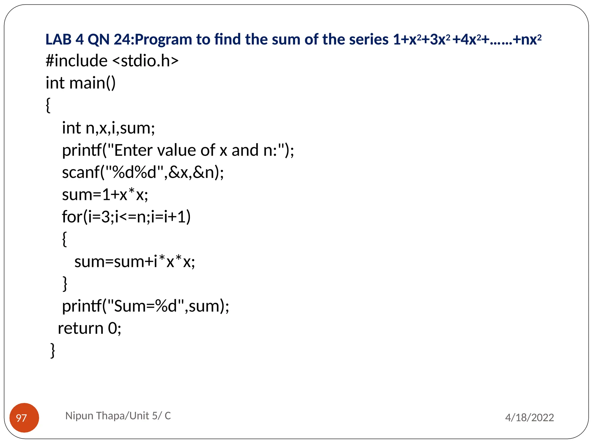LAB 4 QN 24:Program to find the sum of the series 1+x2+3x2 +4x2+……+nx2
Nipun Thapa/Unit 5/ C
97 4/18/2022
#include <stdio.h>
int main()
{
int n,x,i,sum;
printf("Enter value of x and n:");
scanf("%d%d",&x,&n);
sum=1+x*x;
for(i=3;i<=n;i=i+1)
{
sum=sum+i*x*x;
}
printf("Sum=%d",sum);
return 0;
}
 