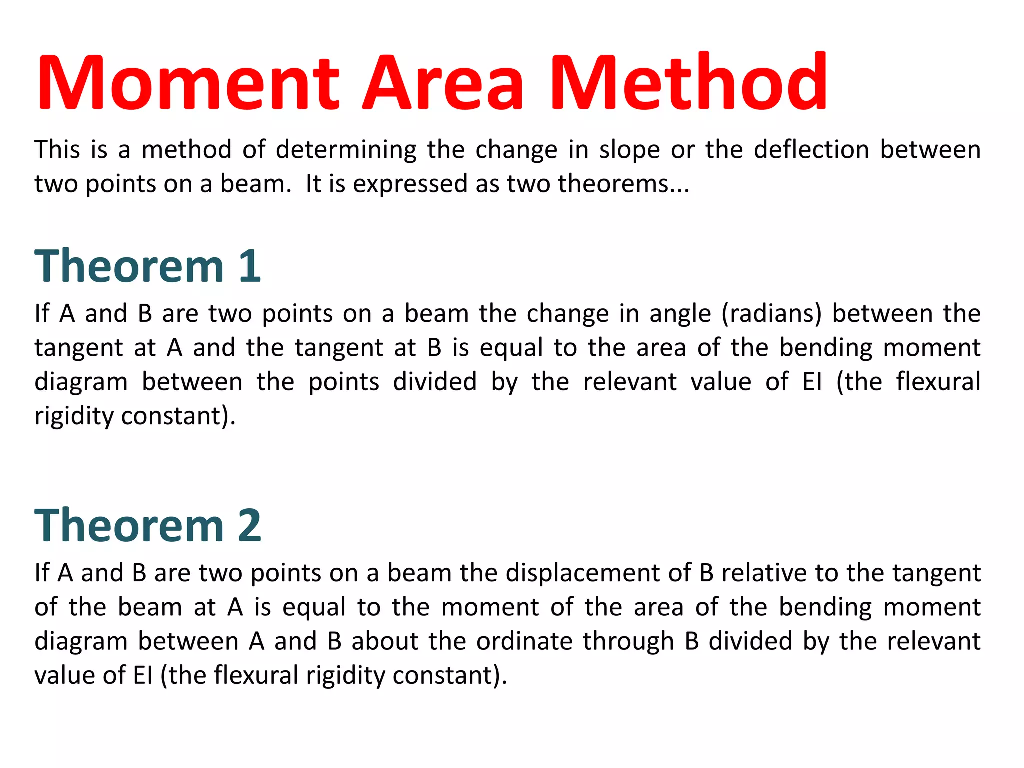Moment Area Method
This is a method of determining the change in slope or the deflection between
two points on a beam. It is expressed as two theorems...
Theorem 1
If A and B are two points on a beam the change in angle (radians) between the
tangent at A and the tangent at B is equal to the area of the bending moment
diagram between the points divided by the relevant value of EI (the flexural
rigidity constant).
Theorem 2
If A and B are two points on a beam the displacement of B relative to the tangent
of the beam at A is equal to the moment of the area of the bending moment
diagram between A and B about the ordinate through B divided by the relevant
value of EI (the flexural rigidity constant).
 