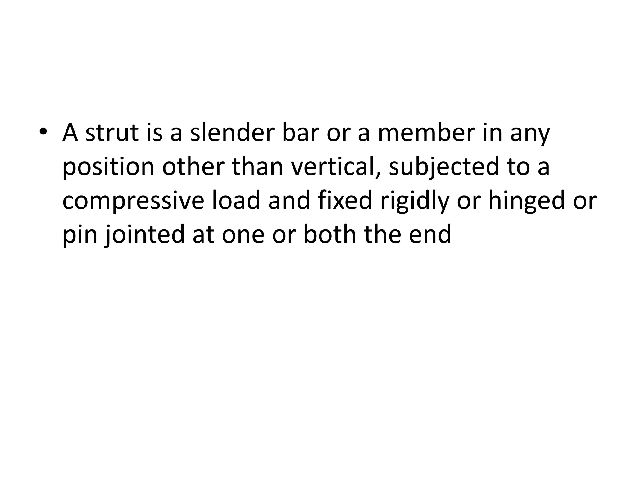 • A strut is a slender bar or a member in any
position other than vertical, subjected to a
compressive load and fixed rigidly or hinged or
pin jointed at one or both the end
 