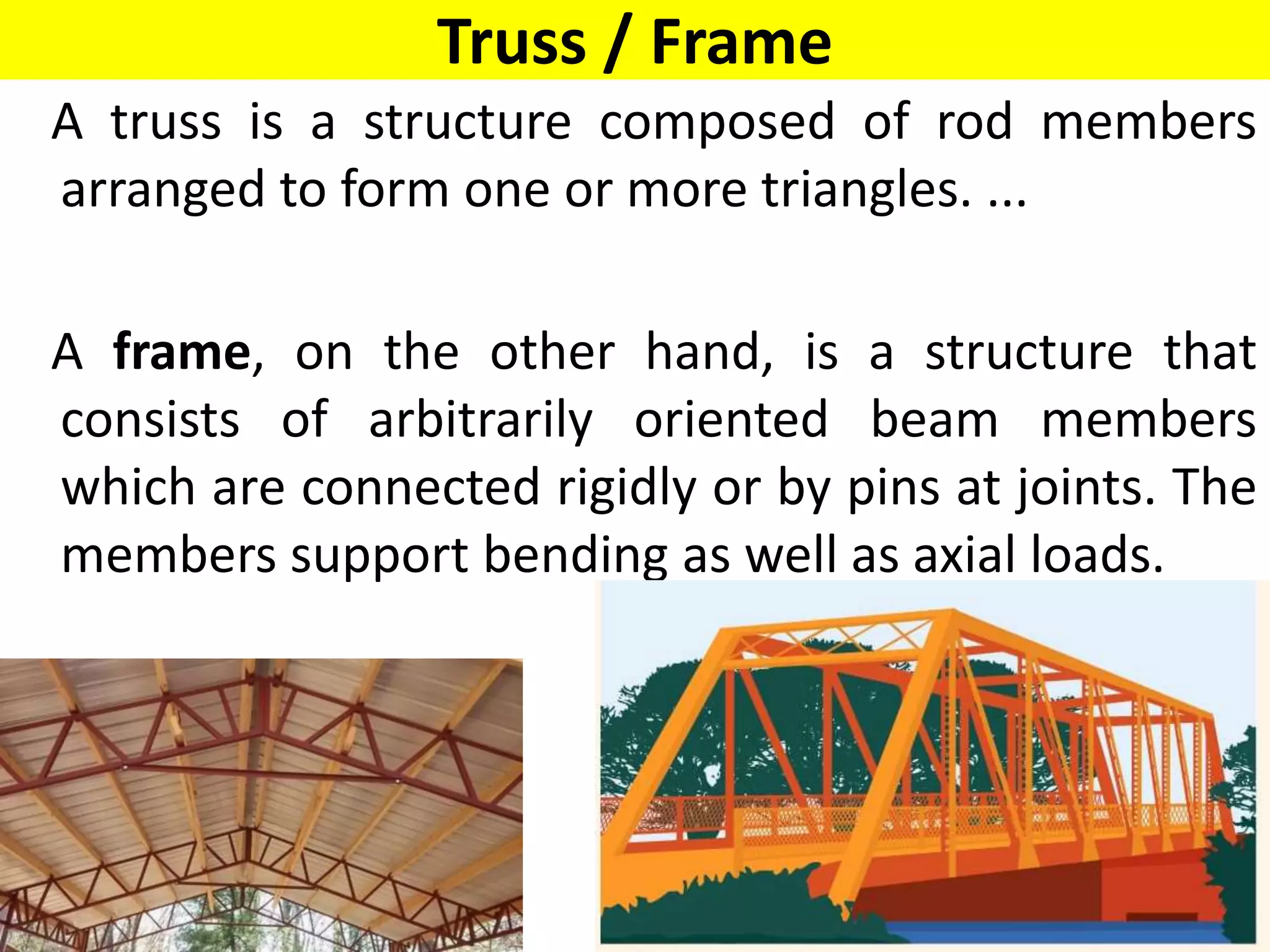 Truss / Frame
A truss is a structure composed of rod members
arranged to form one or more triangles. ...
A frame, on the other hand, is a structure that
consists of arbitrarily oriented beam members
which are connected rigidly or by pins at joints. The
members support bending as well as axial loads.
 