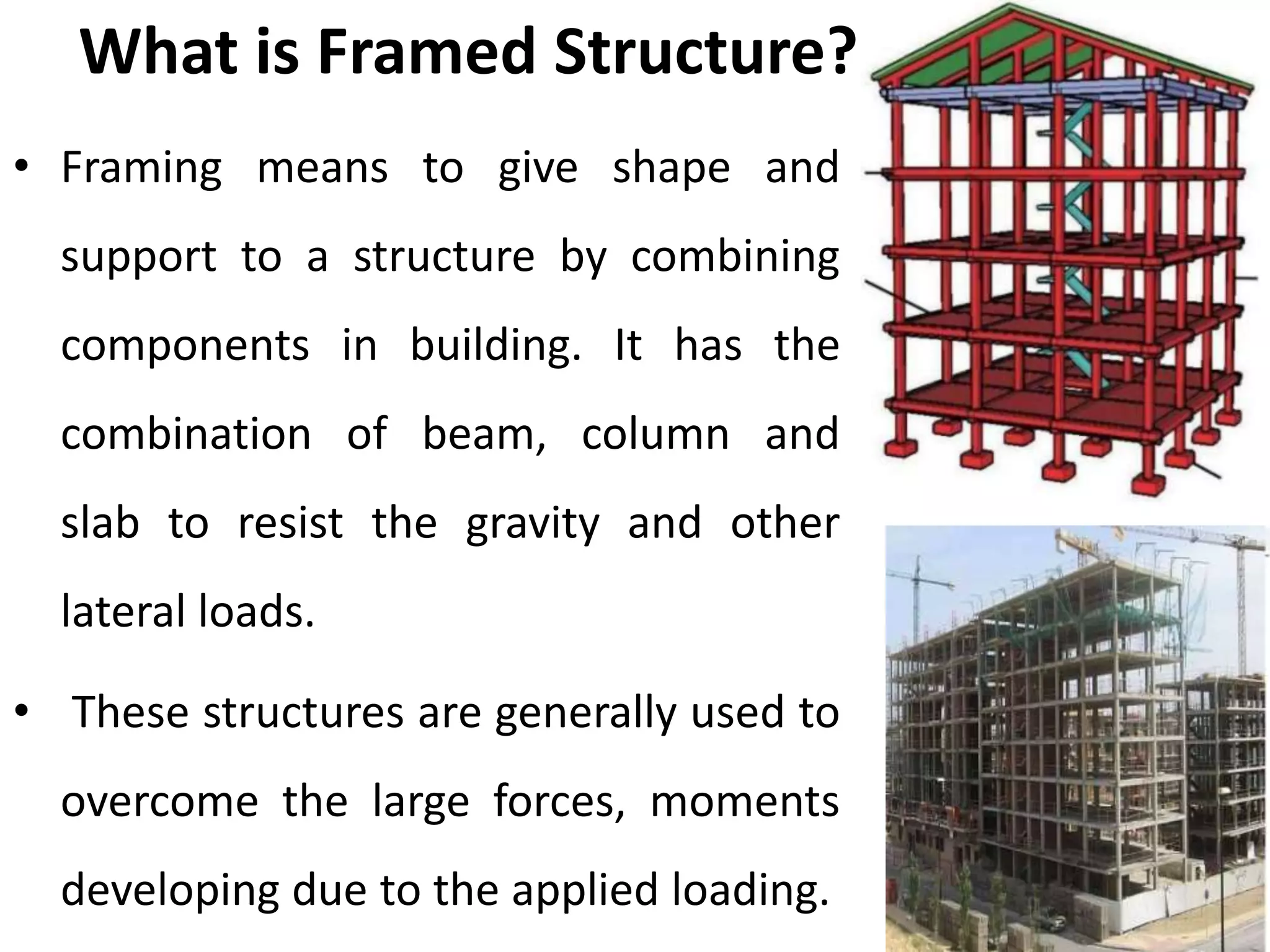 What is Framed Structure?
• Framing means to give shape and
support to a structure by combining
components in building. It has the
combination of beam, column and
slab to resist the gravity and other
lateral loads.
• These structures are generally used to
overcome the large forces, moments
developing due to the applied loading.
 