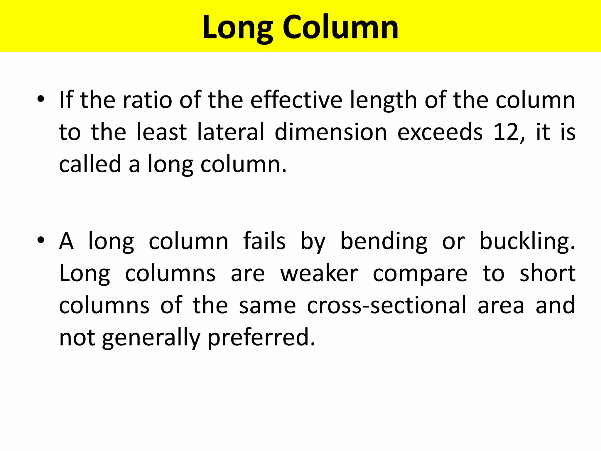 Long Column
• If the ratio of the effective length of the column
to the least lateral dimension exceeds 12, it is
called a long column.
• A long column fails by bending or buckling.
Long columns are weaker compare to short
columns of the same cross-sectional area and
not generally preferred.
 