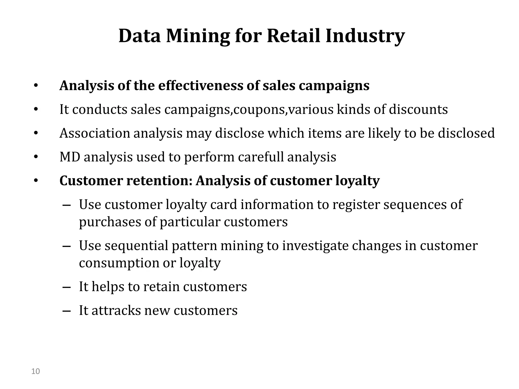 10
Data Mining for Retail Industry
• Analysis of the effectiveness of sales campaigns
• It conducts sales campaigns,coupons,various kinds of discounts
• Association analysis may disclose which items are likely to be disclosed
• MD analysis used to perform carefull analysis
• Customer retention: Analysis of customer loyalty
– Use customer loyalty card information to register sequences of
purchases of particular customers
– Use sequential pattern mining to investigate changes in customer
consumption or loyalty
– It helps to retain customers
– It attracks new customers
 