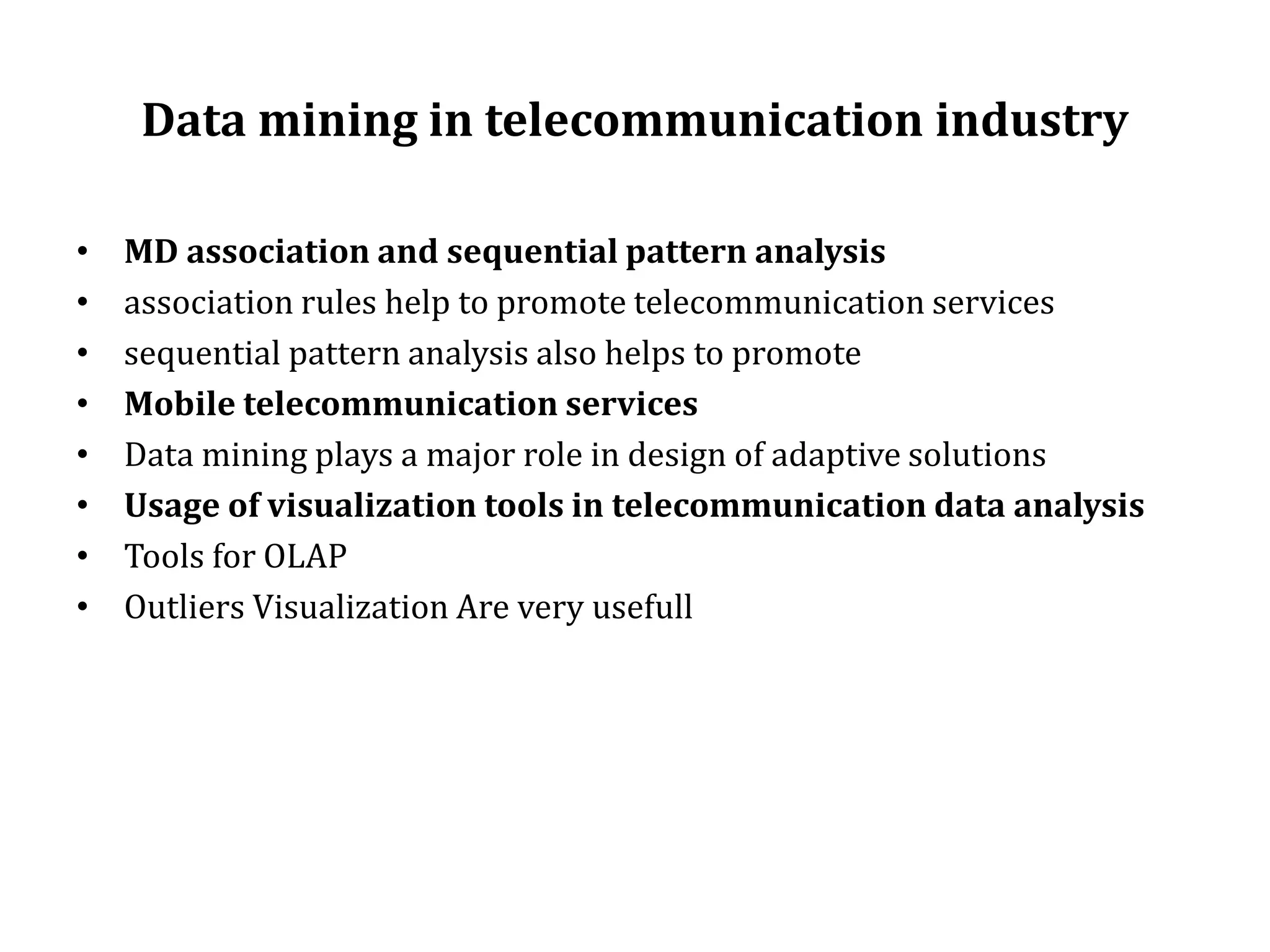Data mining in telecommunication industry
• MD association and sequential pattern analysis
• association rules help to promote telecommunication services
• sequential pattern analysis also helps to promote
• Mobile telecommunication services
• Data mining plays a major role in design of adaptive solutions
• Usage of visualization tools in telecommunication data analysis
• Tools for OLAP
• Outliers Visualization Are very usefull
 