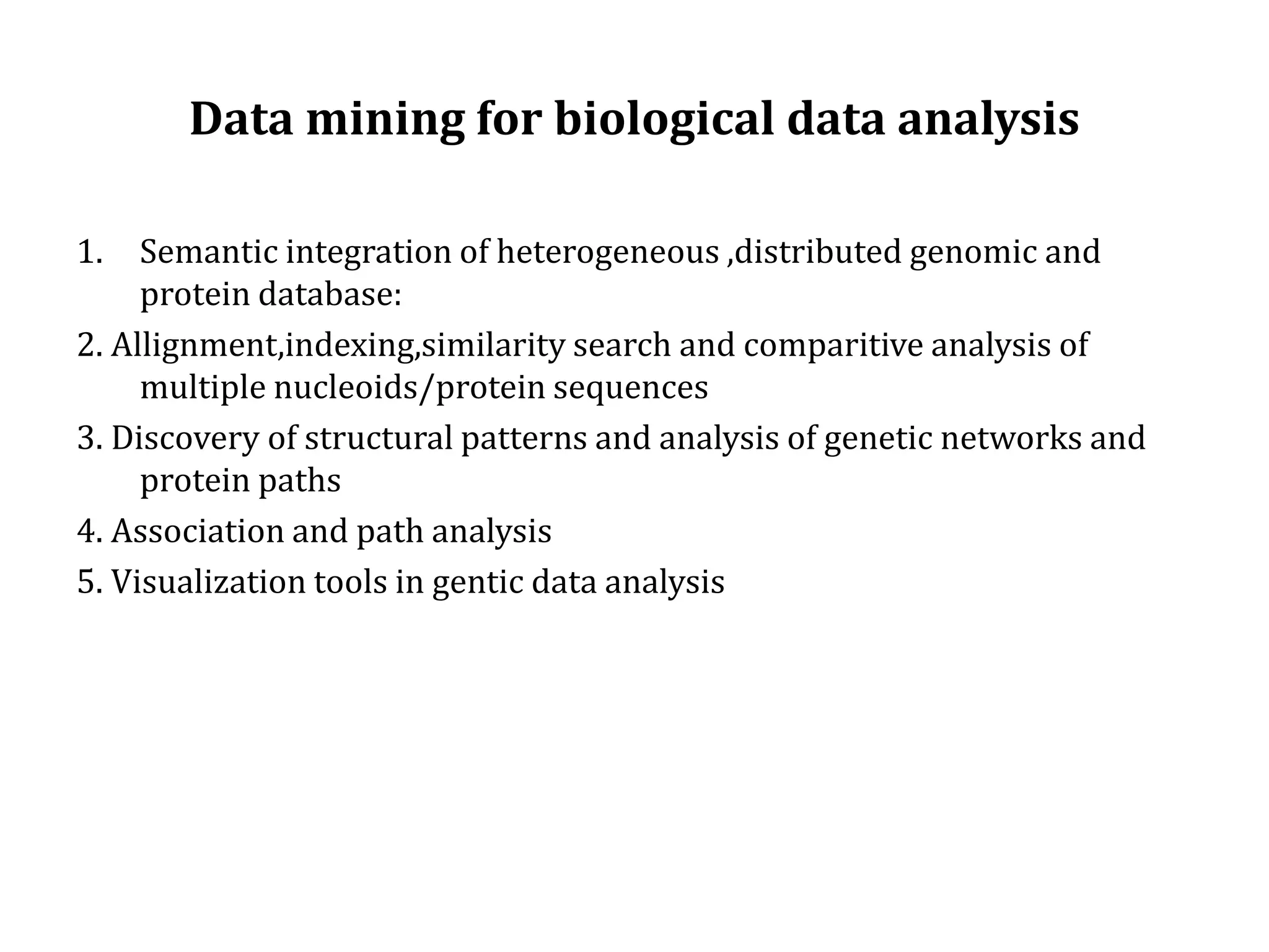 Data mining for biological data analysis
1. Semantic integration of heterogeneous ,distributed genomic and
protein database:
2. Allignment,indexing,similarity search and comparitive analysis of
multiple nucleoids/protein sequences
3. Discovery of structural patterns and analysis of genetic networks and
protein paths
4. Association and path analysis
5. Visualization tools in gentic data analysis
 