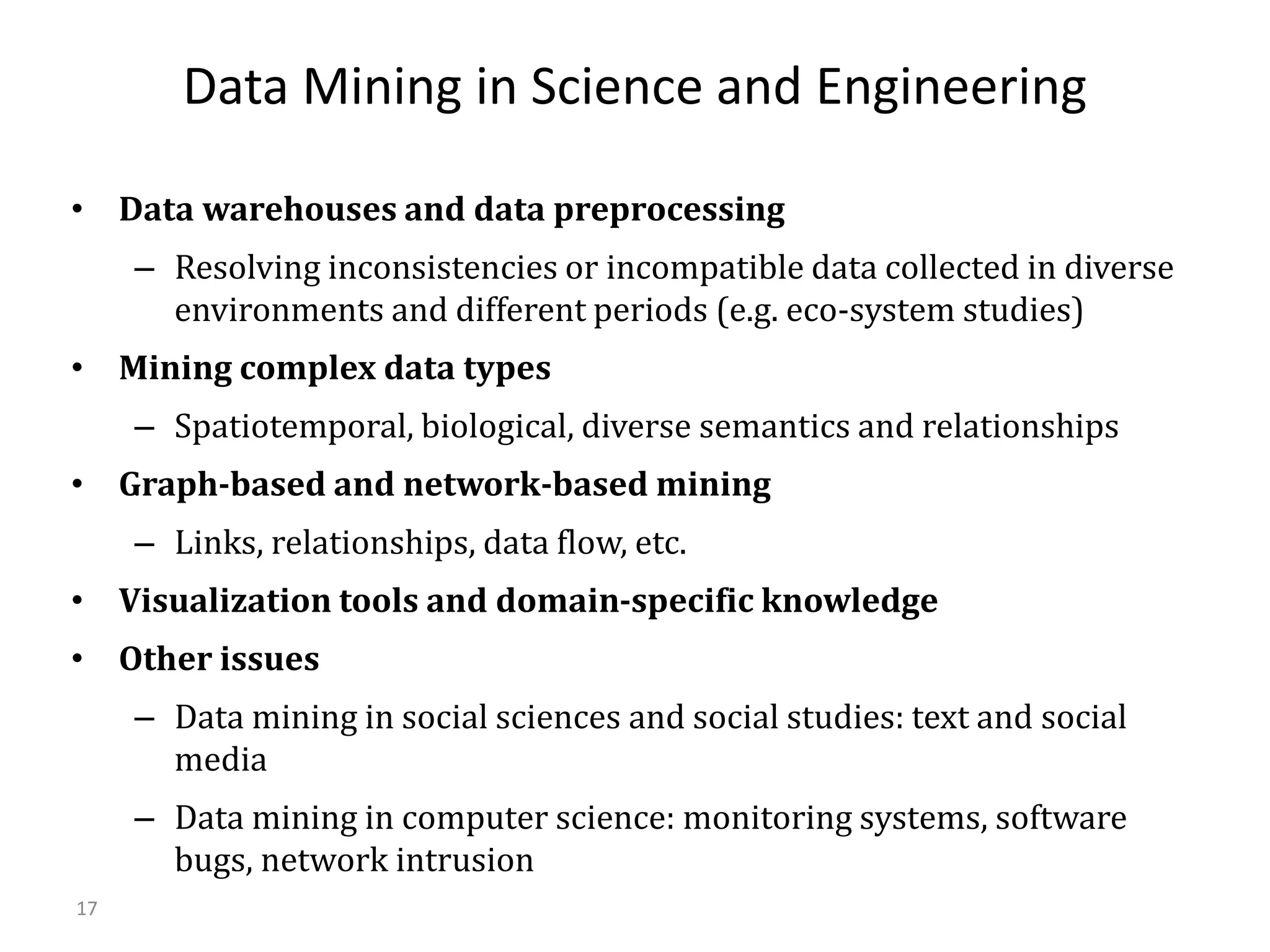 17
Data Mining in Science and Engineering
• Data warehouses and data preprocessing
– Resolving inconsistencies or incompatible data collected in diverse
environments and different periods (e.g. eco-system studies)
• Mining complex data types
– Spatiotemporal, biological, diverse semantics and relationships
• Graph-based and network-based mining
– Links, relationships, data flow, etc.
• Visualization tools and domain-specific knowledge
• Other issues
– Data mining in social sciences and social studies: text and social
media
– Data mining in computer science: monitoring systems, software
bugs, network intrusion
 