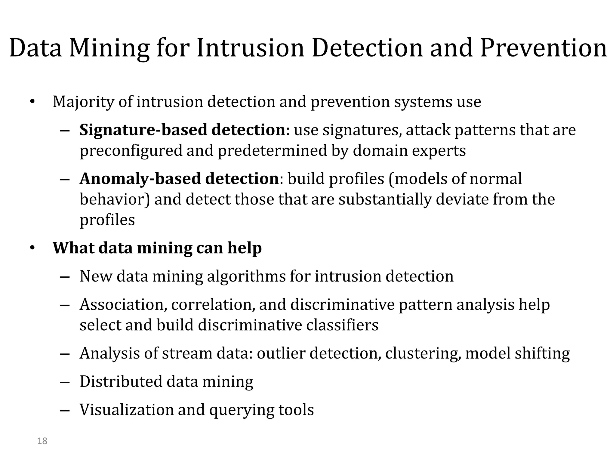 18
Data Mining for Intrusion Detection and Prevention
• Majority of intrusion detection and prevention systems use
– Signature-based detection: use signatures, attack patterns that are
preconfigured and predetermined by domain experts
– Anomaly-based detection: build profiles (models of normal
behavior) and detect those that are substantially deviate from the
profiles
• What data mining can help
– New data mining algorithms for intrusion detection
– Association, correlation, and discriminative pattern analysis help
select and build discriminative classifiers
– Analysis of stream data: outlier detection, clustering, model shifting
– Distributed data mining
– Visualization and querying tools
 