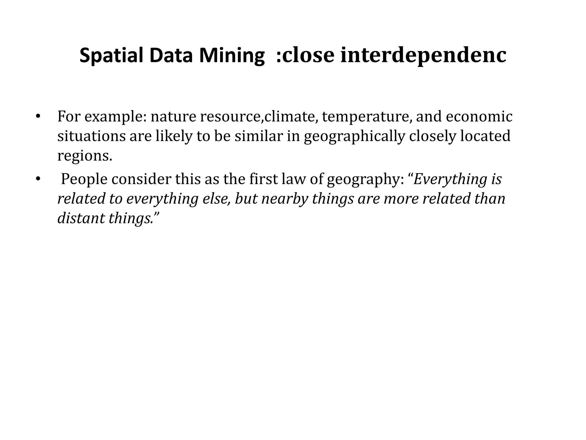 Spatial Data Mining :close interdependenc
• For example: nature resource,climate, temperature, and economic
situations are likely to be similar in geographically closely located
regions.
• People consider this as the first law of geography: “Everything is
related to everything else, but nearby things are more related than
distant things.”
 