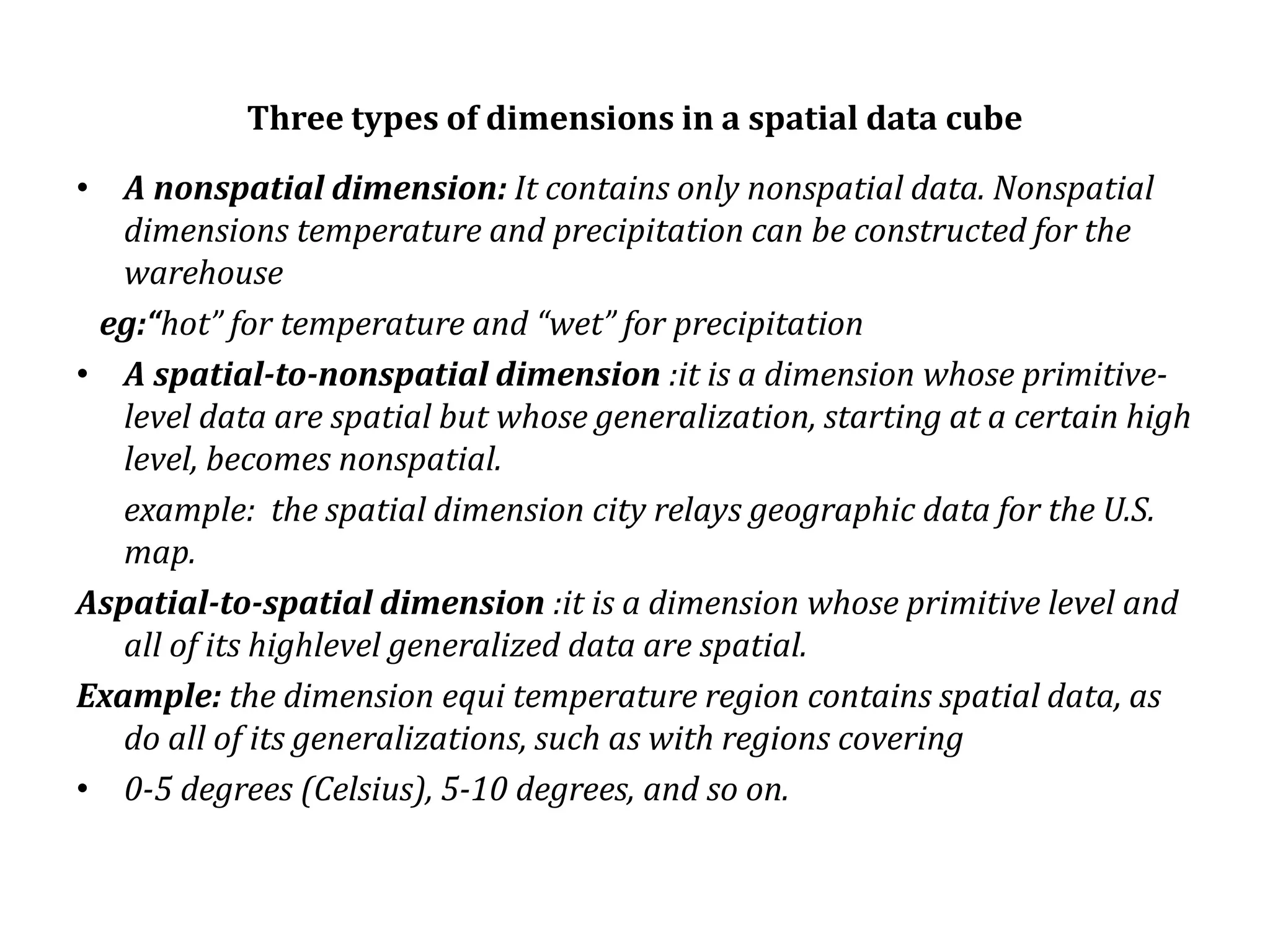 Three types of dimensions in a spatial data cube
• A nonspatial dimension: It contains only nonspatial data. Nonspatial
dimensions temperature and precipitation can be constructed for the
warehouse
eg:“hot” for temperature and “wet” for precipitation
• A spatial-to-nonspatial dimension :it is a dimension whose primitive-
level data are spatial but whose generalization, starting at a certain high
level, becomes nonspatial.
example: the spatial dimension city relays geographic data for the U.S.
map.
Aspatial-to-spatial dimension :it is a dimension whose primitive level and
all of its highlevel generalized data are spatial.
Example: the dimension equi temperature region contains spatial data, as
do all of its generalizations, such as with regions covering
• 0-5 degrees (Celsius), 5-10 degrees, and so on.
 