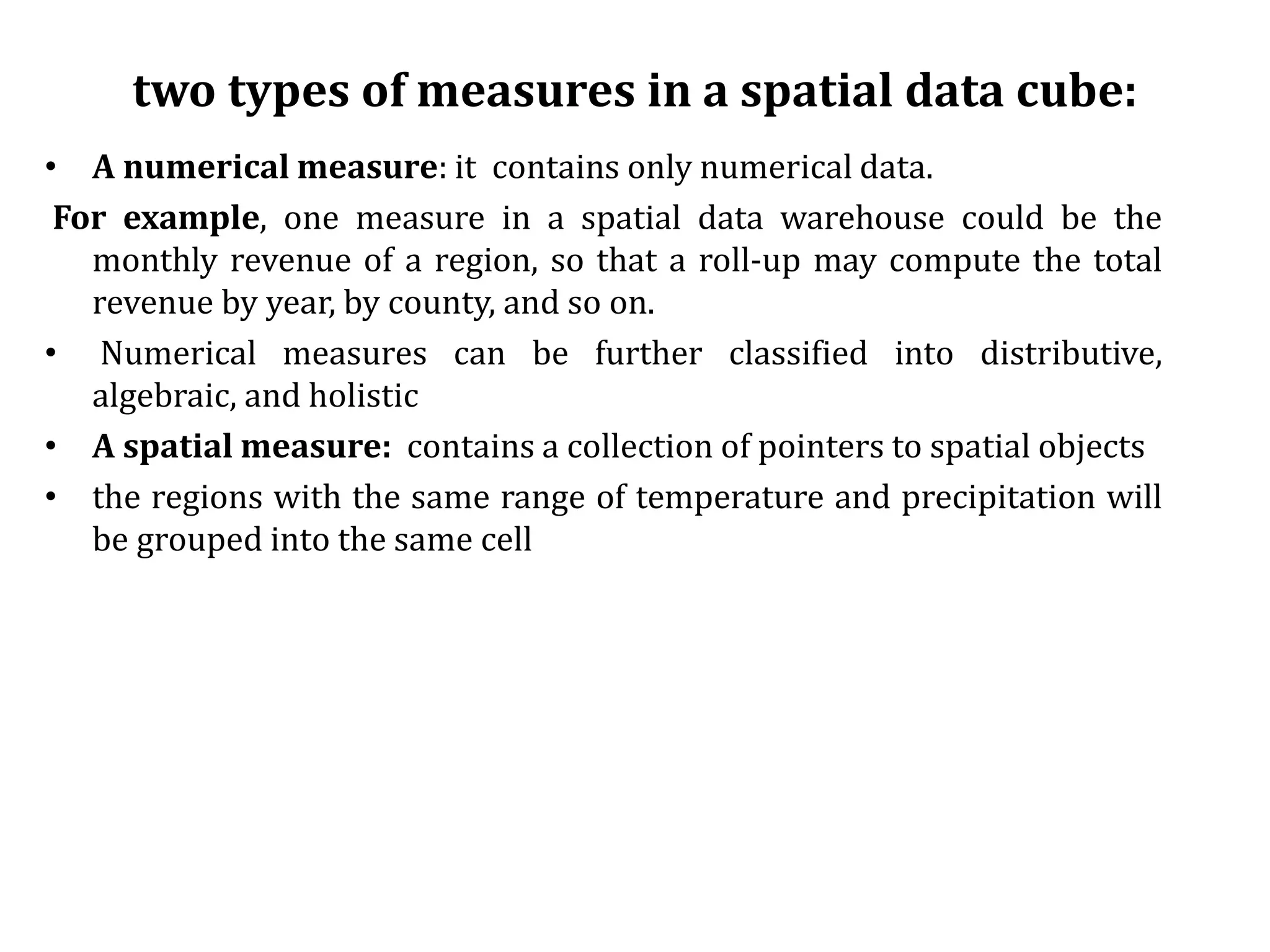 two types of measures in a spatial data cube:
• A numerical measure: it contains only numerical data.
For example, one measure in a spatial data warehouse could be the
monthly revenue of a region, so that a roll-up may compute the total
revenue by year, by county, and so on.
• Numerical measures can be further classified into distributive,
algebraic, and holistic
• A spatial measure: contains a collection of pointers to spatial objects
• the regions with the same range of temperature and precipitation will
be grouped into the same cell
 