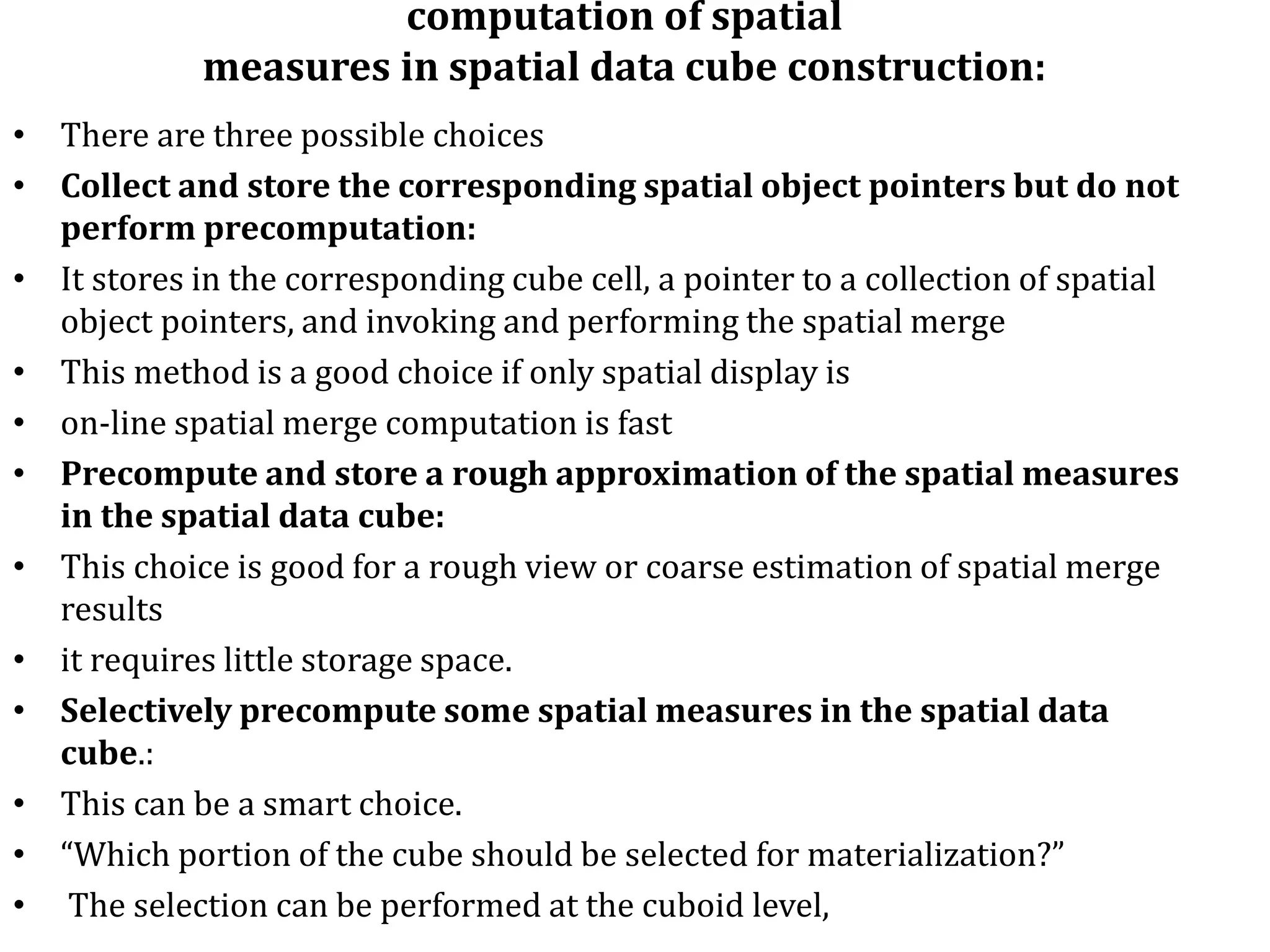 computation of spatial
measures in spatial data cube construction:
• There are three possible choices
• Collect and store the corresponding spatial object pointers but do not
perform precomputation:
• It stores in the corresponding cube cell, a pointer to a collection of spatial
object pointers, and invoking and performing the spatial merge
• This method is a good choice if only spatial display is
• on-line spatial merge computation is fast
• Precompute and store a rough approximation of the spatial measures
in the spatial data cube:
• This choice is good for a rough view or coarse estimation of spatial merge
results
• it requires little storage space.
• Selectively precompute some spatial measures in the spatial data
cube.:
• This can be a smart choice.
• “Which portion of the cube should be selected for materialization?”
• The selection can be performed at the cuboid level,
 