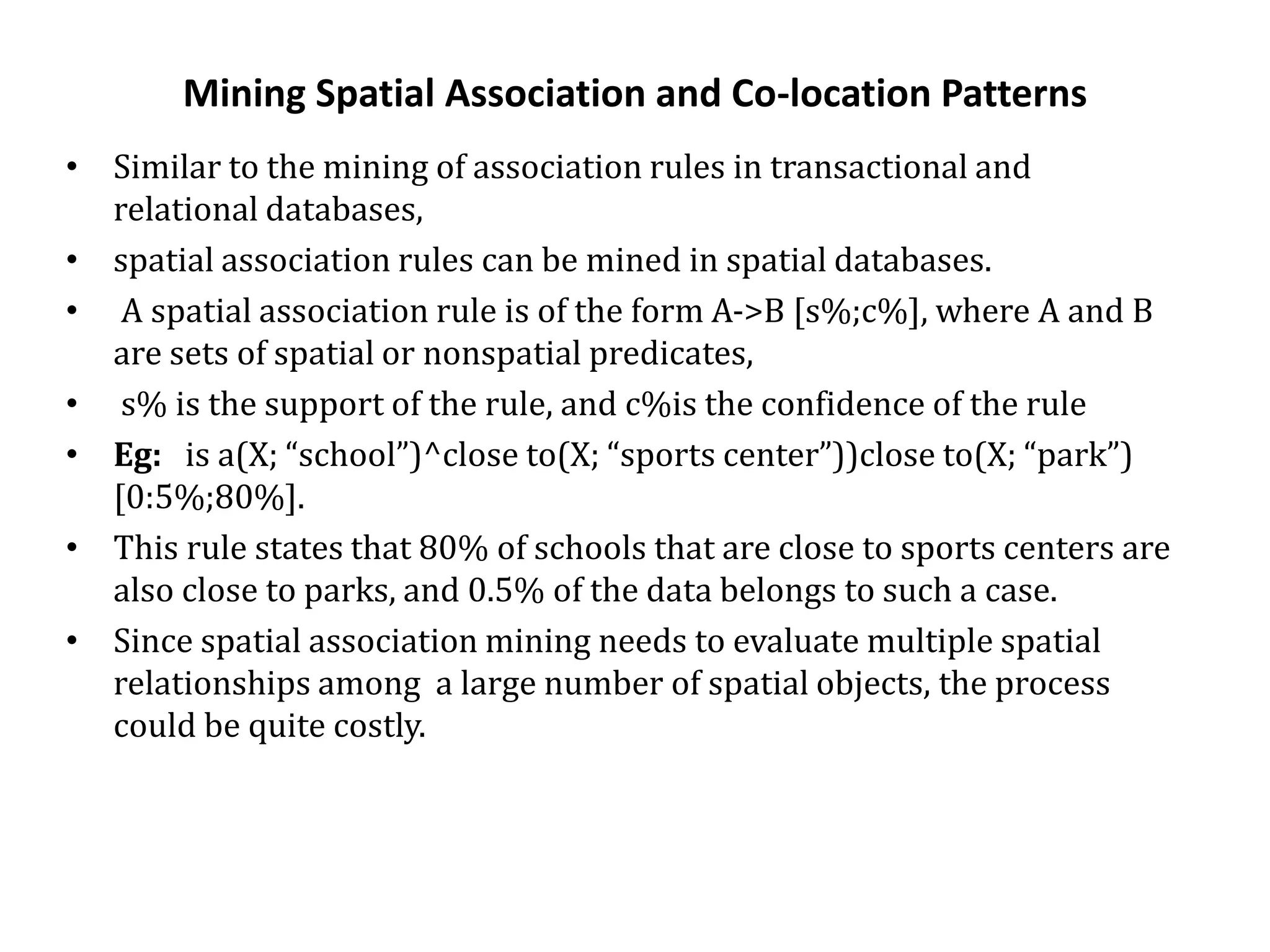 Mining Spatial Association and Co-location Patterns
• Similar to the mining of association rules in transactional and
relational databases,
• spatial association rules can be mined in spatial databases.
• A spatial association rule is of the form A->B [s%;c%], where A and B
are sets of spatial or nonspatial predicates,
• s% is the support of the rule, and c%is the confidence of the rule
• Eg: is a(X; “school”)^close to(X; “sports center”))close to(X; “park”)
[0:5%;80%].
• This rule states that 80% of schools that are close to sports centers are
also close to parks, and 0.5% of the data belongs to such a case.
• Since spatial association mining needs to evaluate multiple spatial
relationships among a large number of spatial objects, the process
could be quite costly.
 