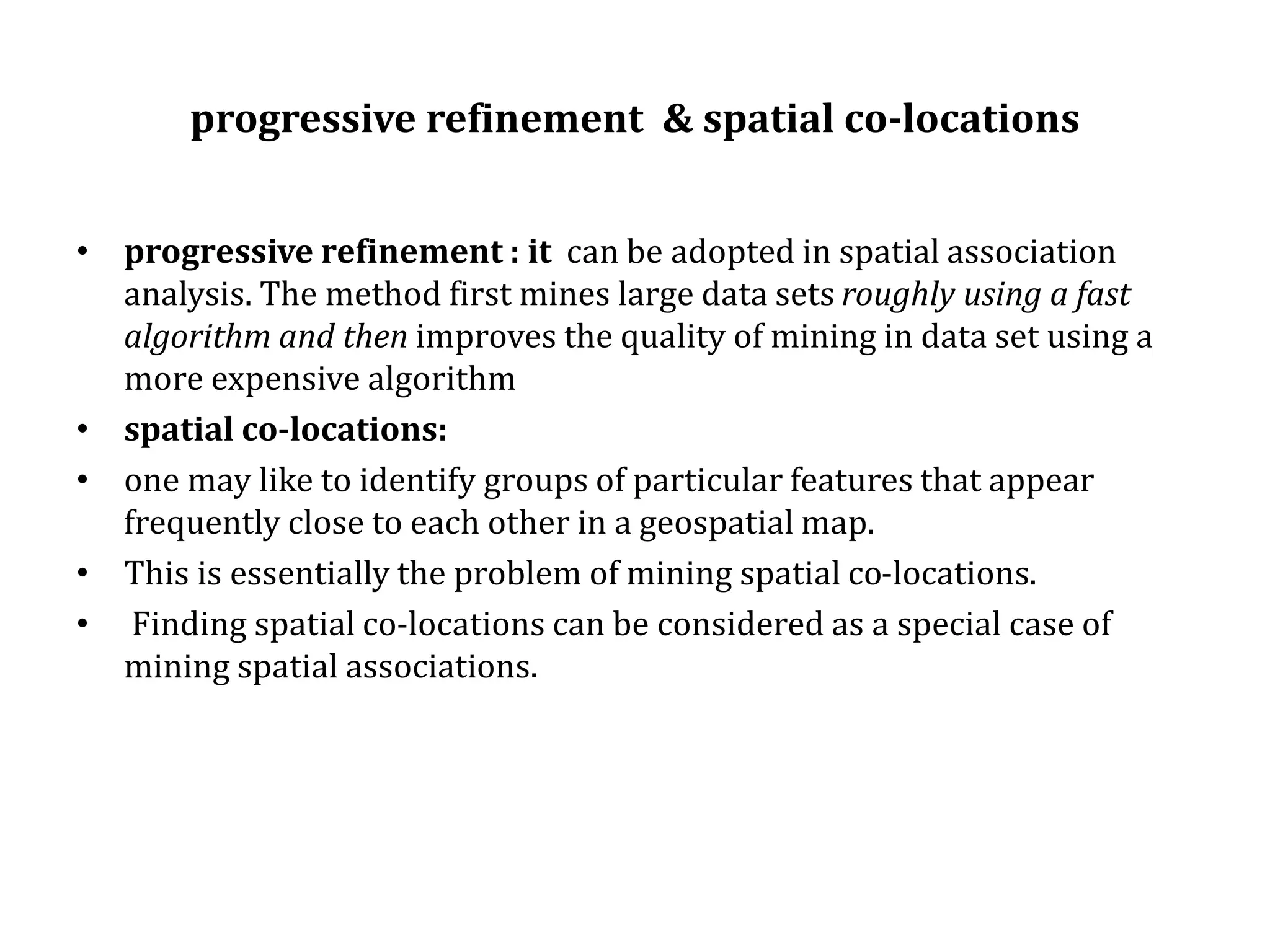 progressive refinement & spatial co-locations
• progressive refinement : it can be adopted in spatial association
analysis. The method first mines large data sets roughly using a fast
algorithm and then improves the quality of mining in data set using a
more expensive algorithm
• spatial co-locations:
• one may like to identify groups of particular features that appear
frequently close to each other in a geospatial map.
• This is essentially the problem of mining spatial co-locations.
• Finding spatial co-locations can be considered as a special case of
mining spatial associations.
 