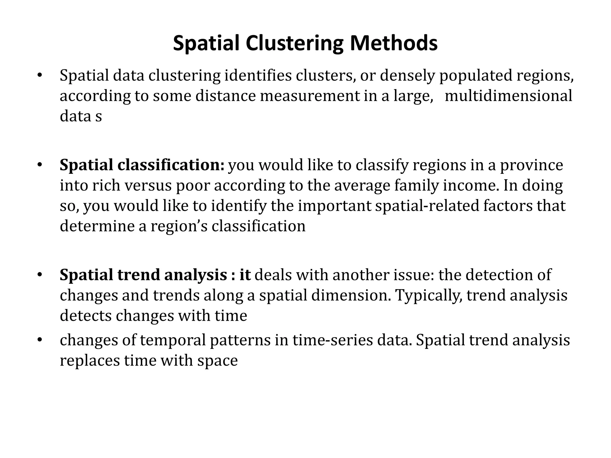 Spatial Clustering Methods
• Spatial data clustering identifies clusters, or densely populated regions,
according to some distance measurement in a large, multidimensional
data s
• Spatial classification: you would like to classify regions in a province
into rich versus poor according to the average family income. In doing
so, you would like to identify the important spatial-related factors that
determine a region’s classification
• Spatial trend analysis : it deals with another issue: the detection of
changes and trends along a spatial dimension. Typically, trend analysis
detects changes with time
• changes of temporal patterns in time-series data. Spatial trend analysis
replaces time with space
 