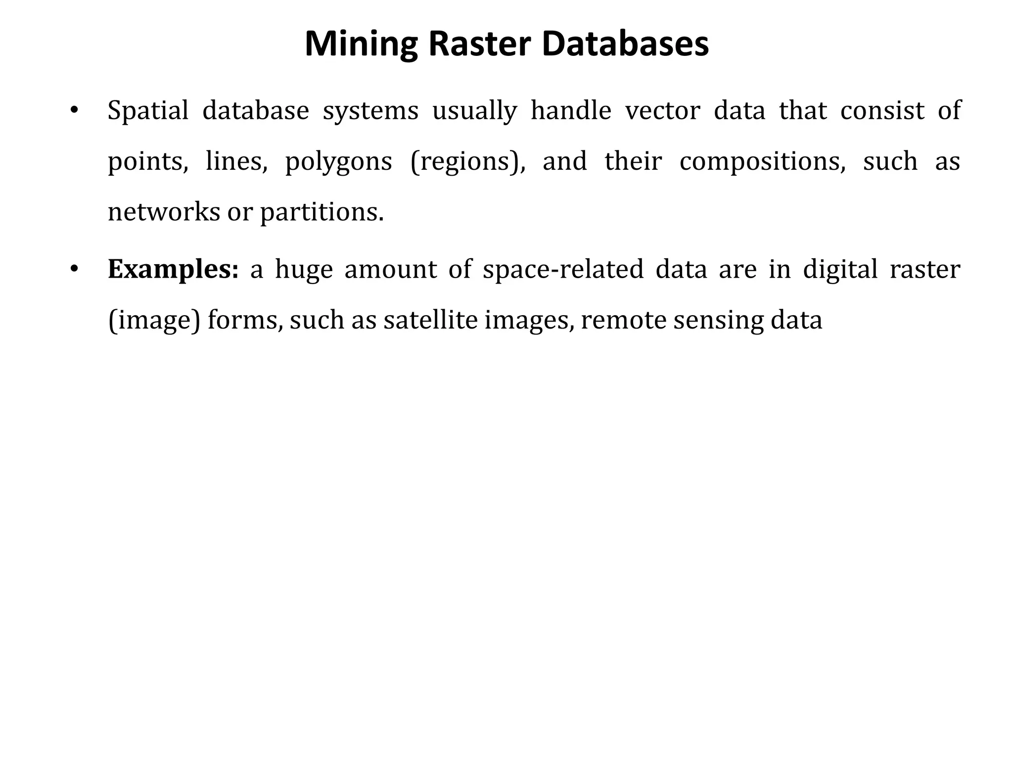 Mining Raster Databases
• Spatial database systems usually handle vector data that consist of
points, lines, polygons (regions), and their compositions, such as
networks or partitions.
• Examples: a huge amount of space-related data are in digital raster
(image) forms, such as satellite images, remote sensing data
 