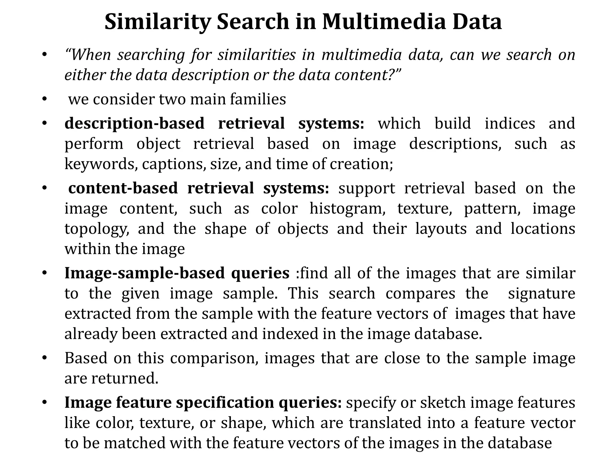Similarity Search in Multimedia Data
• “When searching for similarities in multimedia data, can we search on
either the data description or the data content?”
• we consider two main families
• description-based retrieval systems: which build indices and
perform object retrieval based on image descriptions, such as
keywords, captions, size, and time of creation;
• content-based retrieval systems: support retrieval based on the
image content, such as color histogram, texture, pattern, image
topology, and the shape of objects and their layouts and locations
within the image
• Image-sample-based queries :find all of the images that are similar
to the given image sample. This search compares the signature
extracted from the sample with the feature vectors of images that have
already been extracted and indexed in the image database.
• Based on this comparison, images that are close to the sample image
are returned.
• Image feature specification queries: specify or sketch image features
like color, texture, or shape, which are translated into a feature vector
to be matched with the feature vectors of the images in the database
 