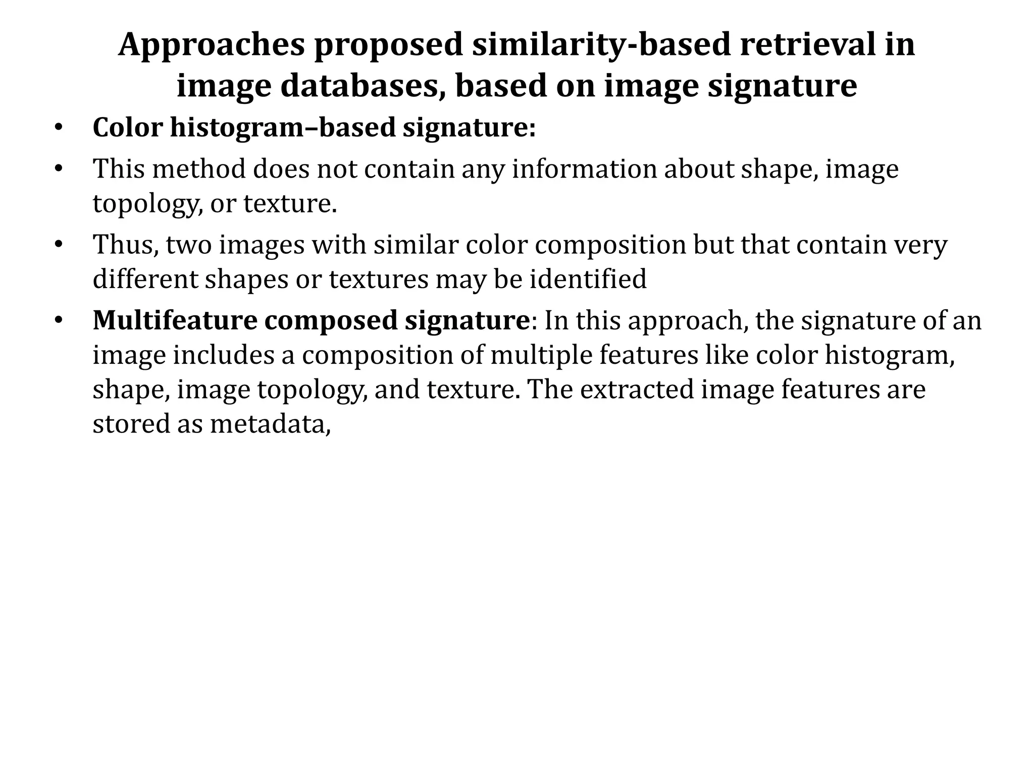 Approaches proposed similarity-based retrieval in
image databases, based on image signature
• Color histogram–based signature:
• This method does not contain any information about shape, image
topology, or texture.
• Thus, two images with similar color composition but that contain very
different shapes or textures may be identified
• Multifeature composed signature: In this approach, the signature of an
image includes a composition of multiple features like color histogram,
shape, image topology, and texture. The extracted image features are
stored as metadata,
 