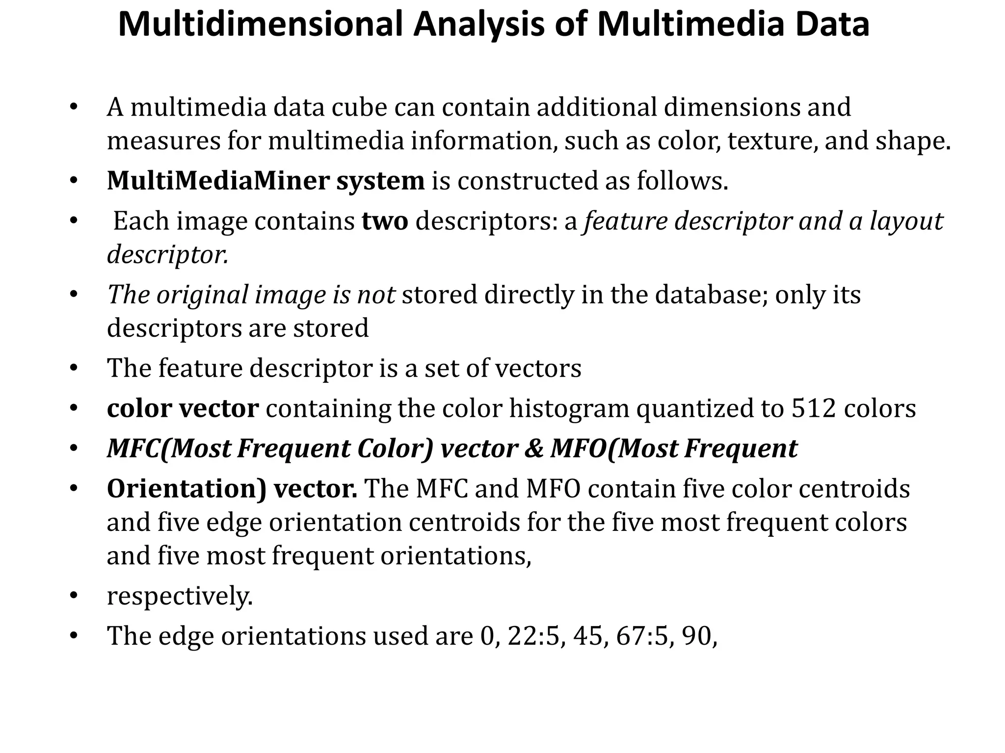 Multidimensional Analysis of Multimedia Data
• A multimedia data cube can contain additional dimensions and
measures for multimedia information, such as color, texture, and shape.
• MultiMediaMiner system is constructed as follows.
• Each image contains two descriptors: a feature descriptor and a layout
descriptor.
• The original image is not stored directly in the database; only its
descriptors are stored
• The feature descriptor is a set of vectors
• color vector containing the color histogram quantized to 512 colors
• MFC(Most Frequent Color) vector & MFO(Most Frequent
• Orientation) vector. The MFC and MFO contain five color centroids
and five edge orientation centroids for the five most frequent colors
and five most frequent orientations,
• respectively.
• The edge orientations used are 0, 22:5, 45, 67:5, 90,
 