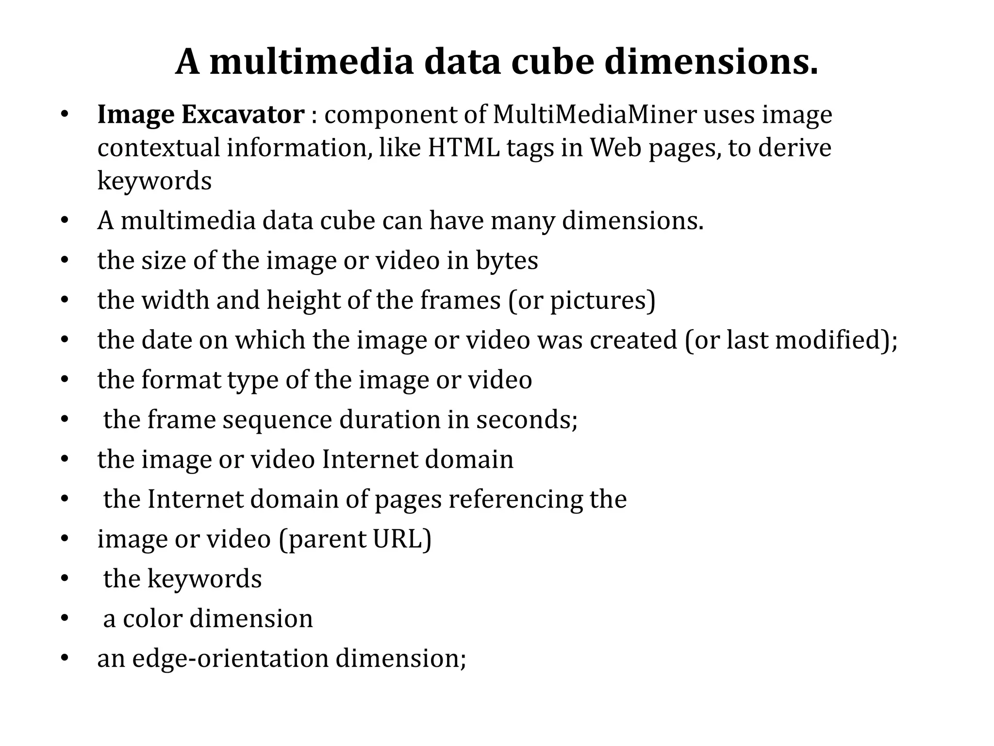 A multimedia data cube dimensions.
• Image Excavator : component of MultiMediaMiner uses image
contextual information, like HTML tags in Web pages, to derive
keywords
• A multimedia data cube can have many dimensions.
• the size of the image or video in bytes
• the width and height of the frames (or pictures)
• the date on which the image or video was created (or last modified);
• the format type of the image or video
• the frame sequence duration in seconds;
• the image or video Internet domain
• the Internet domain of pages referencing the
• image or video (parent URL)
• the keywords
• a color dimension
• an edge-orientation dimension;
 