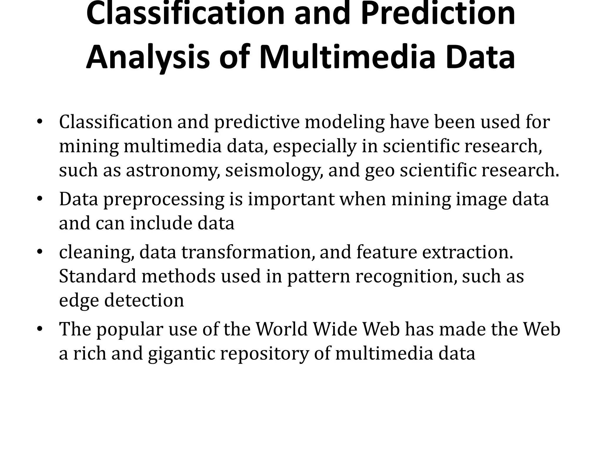 Classification and Prediction
Analysis of Multimedia Data
• Classification and predictive modeling have been used for
mining multimedia data, especially in scientific research,
such as astronomy, seismology, and geo scientific research.
• Data preprocessing is important when mining image data
and can include data
• cleaning, data transformation, and feature extraction.
Standard methods used in pattern recognition, such as
edge detection
• The popular use of the World Wide Web has made the Web
a rich and gigantic repository of multimedia data
 